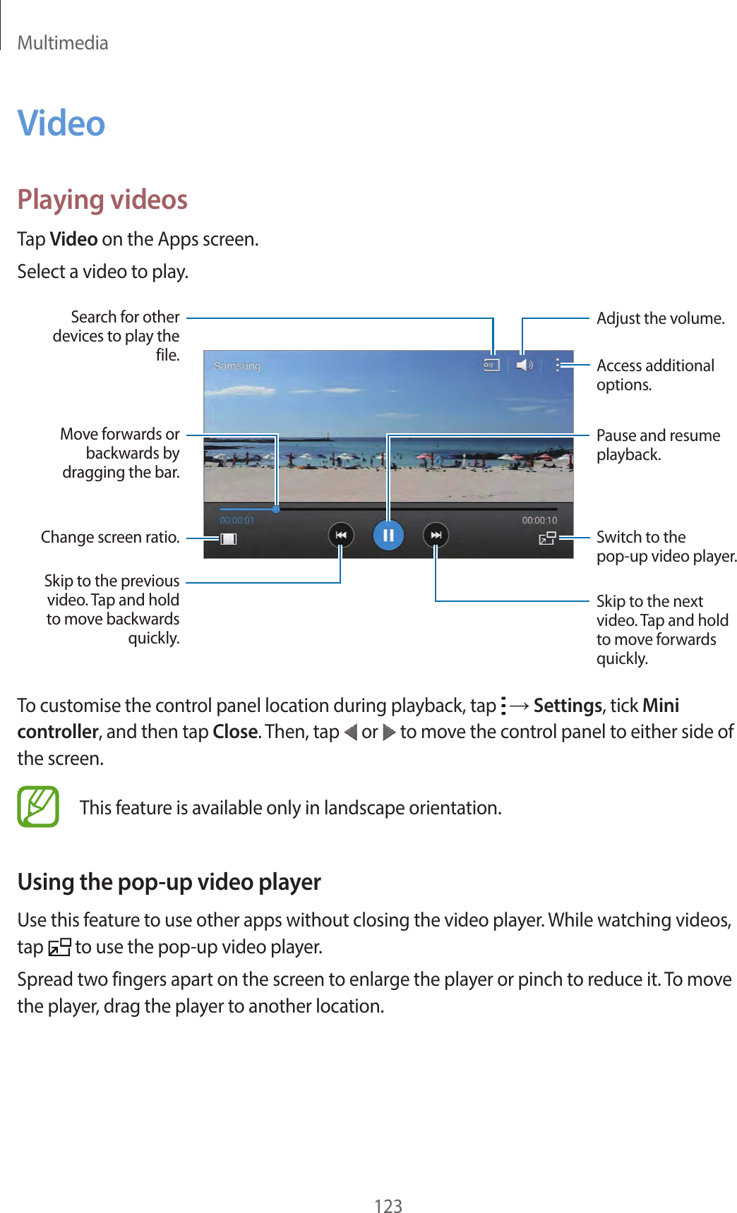 Multimedia123VideoPlaying videosTap Video on the Apps screen.Select a video to play.Change screen ratio.Move forwards or backwards by dragging the bar.Search for other devices to play the file.Skip to the previous video. Tap and hold to move backwards quickly.Skip to the next video. Tap and hold to move forwards quickly.Access additional options.Switch to the pop-up video player.Pause and resume playback.Adjust the volume.To customise the control panel location during playback, tap → Settings, tick Mini controller, and then tap Close. Then, tap or to move the control panel to either side of the screen.This feature is available only in landscape orientation.Using the pop-up video playerUse this feature to use other apps without closing the video player. While watching videos, tap to use the pop-up video player.Spread two fingers apart on the screen to enlarge the player or pinch to reduce it. To move the player, drag the player to another location.