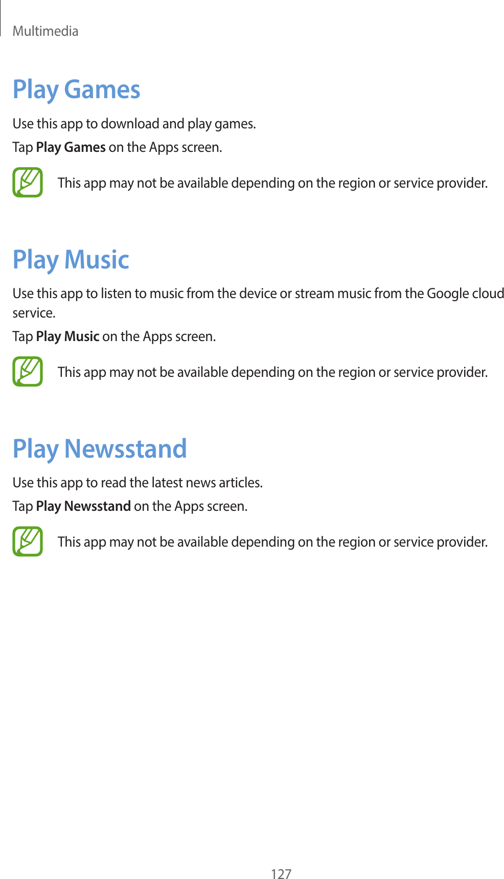 Multimedia127Play GamesUse this app to download and play games.Tap Play Games on the Apps screen.This app may not be available depending on the region or service provider.Play MusicUse this app to listen to music from the device or stream music from the Google cloud service.Tap Play Music on the Apps screen.This app may not be available depending on the region or service provider.Play NewsstandUse this app to read the latest news articles.Tap Play Newsstand on the Apps screen.This app may not be available depending on the region or service provider.