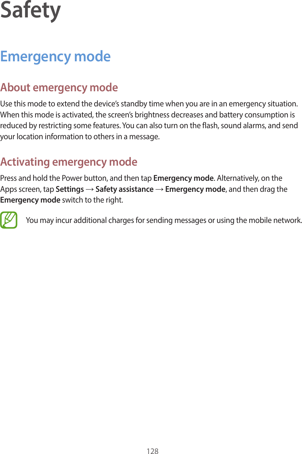 128SafetyEmergency modeAbout emergency modeUse this mode to extend the device’s standby time when you are in an emergency situation. When this mode is activated, the screen’s brightness decreases and battery consumption is reduced by restricting some features. You can also turn on the flash, sound alarms, and send your location information to others in a message.Activating emergency modePress and hold the Power button, and then tap Emergency mode. Alternatively, on the Apps screen, tap Settings → Safety assistance → Emergency mode, and then drag the Emergency mode switch to the right.You may incur additional charges for sending messages or using the mobile network.