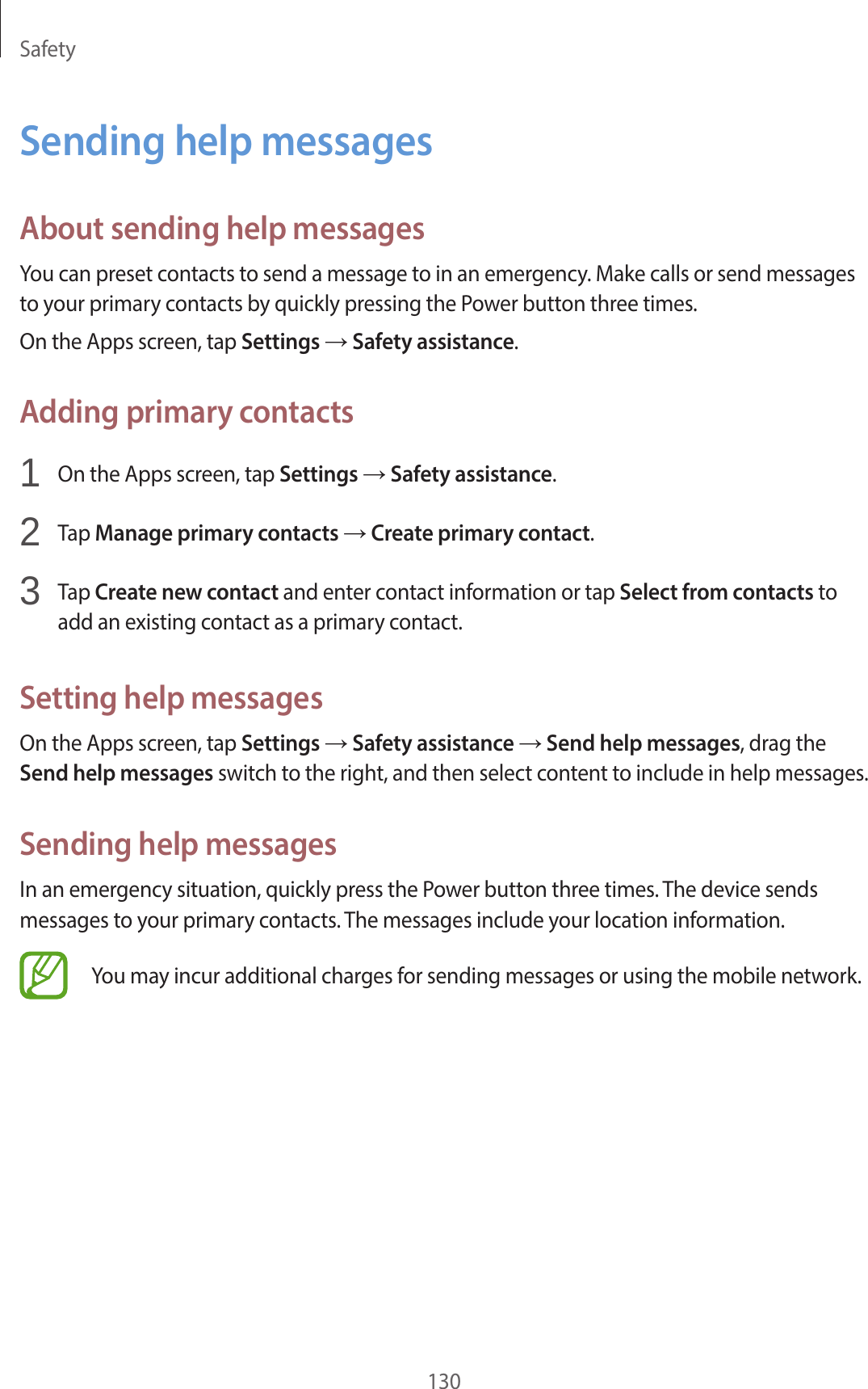 Safety130Sending help messagesAbout sending help messagesYou can preset contacts to send a message to in an emergency. Make calls or send messages to your primary contacts by quickly pressing the Power button three times.On the Apps screen, tap Settings → Safety assistance.Adding primary contacts1 On the Apps screen, tap Settings → Safety assistance.2 Tap Manage primary contacts → Create primary contact.3 Tap Create new contact and enter contact information or tap Select from contacts to add an existing contact as a primary contact.Setting help messagesOn the Apps screen, tap Settings → Safety assistance → Send help messages, drag the Send help messages switch to the right, and then select content to include in help messages.Sending help messagesIn an emergency situation, quickly press the Power button three times. The device sends messages to your primary contacts. The messages include your location information.You may incur additional charges for sending messages or using the mobile network.