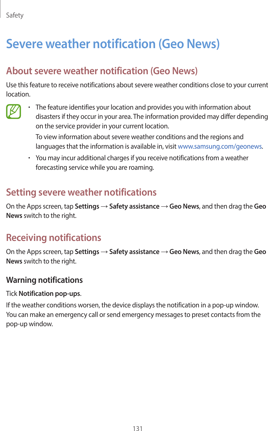 Safety131Severe weather notification (Geo News)About severe weather notification (Geo News)Use this feature to receive notifications about severe weather conditions close to your current location.•The feature identifies your location and provides you with information about disasters if they occur in your area. The information provided may differ depending on the service provider in your current location.To view information about severe weather conditions and the regions and languages that the information is available in, visit www.samsung.com/geonews.•You may incur additional charges if you receive notifications from a weather forecasting service while you are roaming.Setting severe weather notificationsOn the Apps screen, tap Settings → Safety assistance → Geo News, and then drag the Geo News switch to the right.Receiving notificationsOn the Apps screen, tap Settings → Safety assistance → Geo News, and then drag the Geo News switch to the right.Warning notificationsTick Notification pop-ups.If the weather conditions worsen, the device displays the notification in a pop-up window. You can make an emergency call or send emergency messages to preset contacts from the pop-up window.
