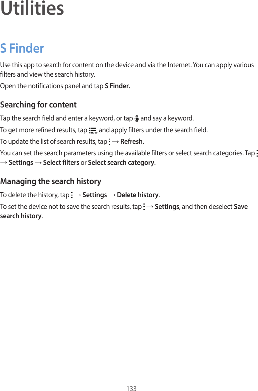 133UtilitiesS FinderUse this app to search for content on the device and via the Internet. You can apply various filters and view the search history.Open the notifications panel and tap S Finder.Searching for contentTap the search field and enter a keyword, or tap and say a keyword.To get more refined results, tap and apply filters under the search field.To update the list of search results, tap → Refresh.You can set the search parameters using the available filters or select search categories. Tap → Settings → Select filters or Select search category.Managing the search historyTo delete the history, tap → Settings → Delete history.To set the device not to save the search results, tap → Settings, and then deselect Save search history.