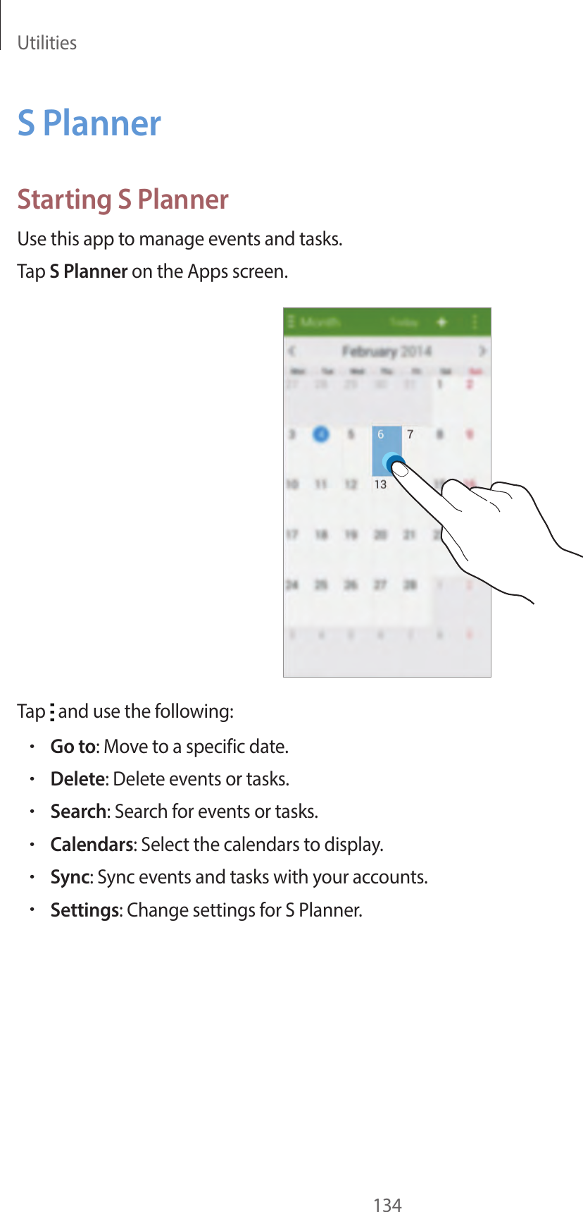 Utilities134S PlannerStarting S PlannerUse this app to manage events and tasks.Tap S Planner on the Apps screen.Tap and use the following:•Go to: Move to a specific date.•Delete: Delete events or tasks.•Search: Search for events or tasks.•Calendars: Select the calendars to display.•Sync: Sync events and tasks with your accounts.•Settings: Change settings for S Planner.