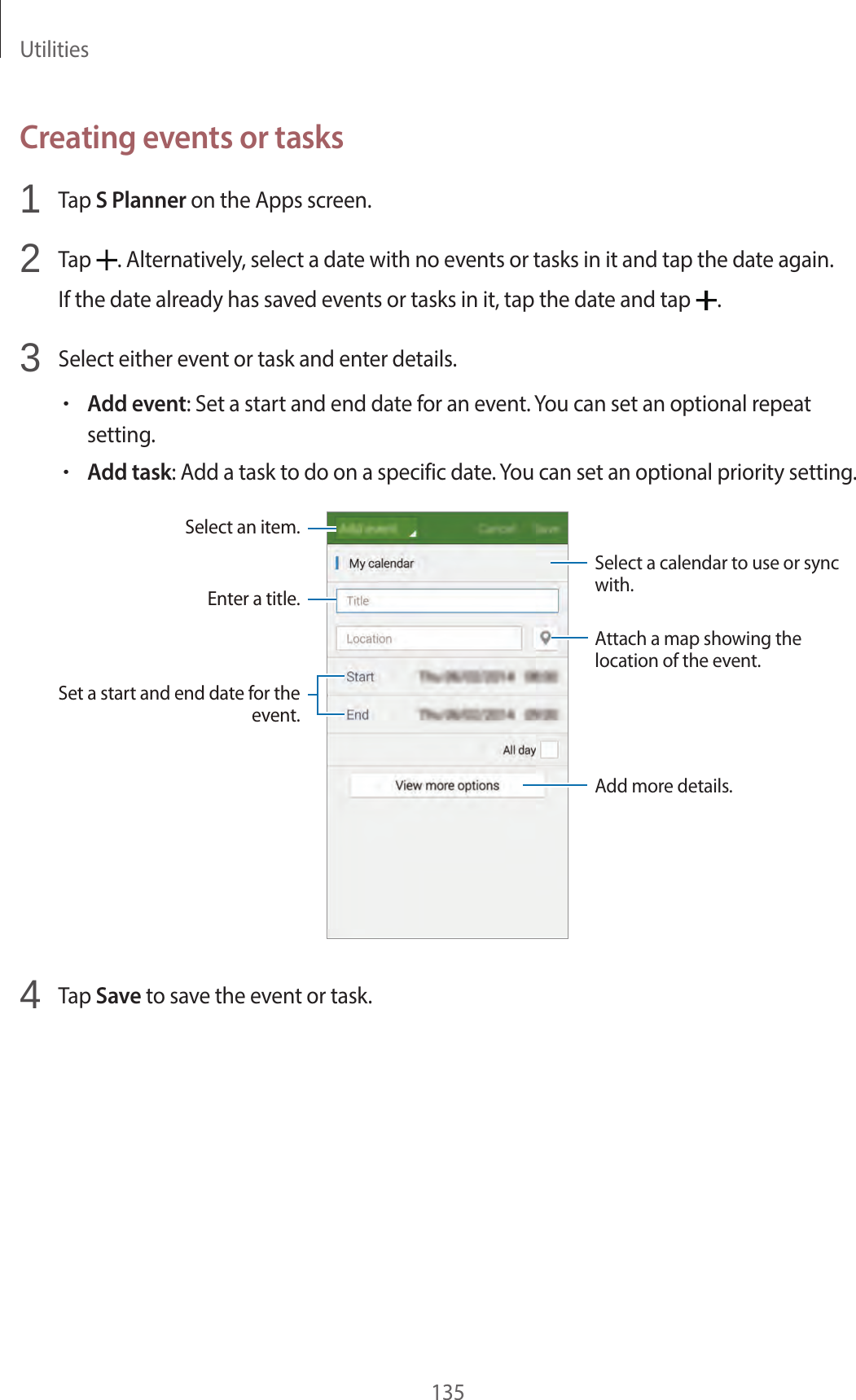 Utilities135Creating events or tasks1 Tap S Planner on the Apps screen.2 Tap . Alternatively, select a date with no events or tasks in it and tap the date again.If the date already has saved events or tasks in it, tap the date and tap .3 Select either event or task and enter details.•Add event: Set a start and end date for an event. You can set an optional repeat setting.•Add task: Add a task to do on a specific date. You can set an optional priority setting.Enter a title.Attach a map showing the location of the event.Add more details.Select a calendar to use or sync with.Select an item.Set a start and end date for the event.4 Tap Save to save the event or task.