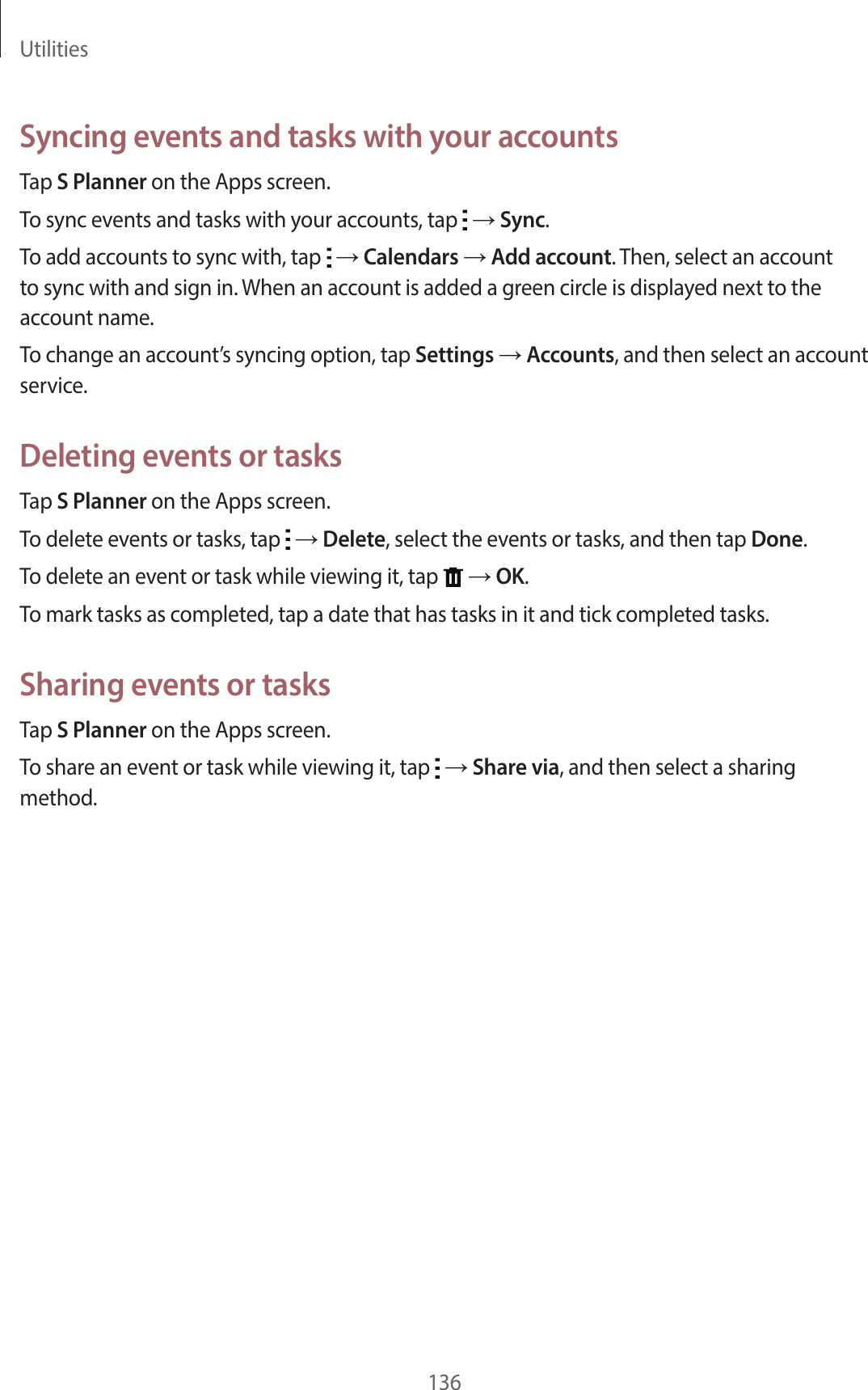 Utilities136Syncing events and tasks with your accountsTap S Planner on the Apps screen.To sync events and tasks with your accounts, tap → Sync.To add accounts to sync with, tap → Calendars → Add account. Then, select an account to sync with and sign in. When an account is added a green circle is displayed next to the account name.To change an account’s syncing option, tap Settings → Accounts, and then select an account service.Deleting events or tasksTap S Planner on the Apps screen.To delete events or tasks, tap → Delete, select the events or tasks, and then tap Done.To delete an event or task while viewing it, tap → OK.To mark tasks as completed, tap a date that has tasks in it and tick completed tasks.Sharing events or tasksTap S Planner on the Apps screen.To share an event or task while viewing it, tap → Share via, and then select a sharing method.