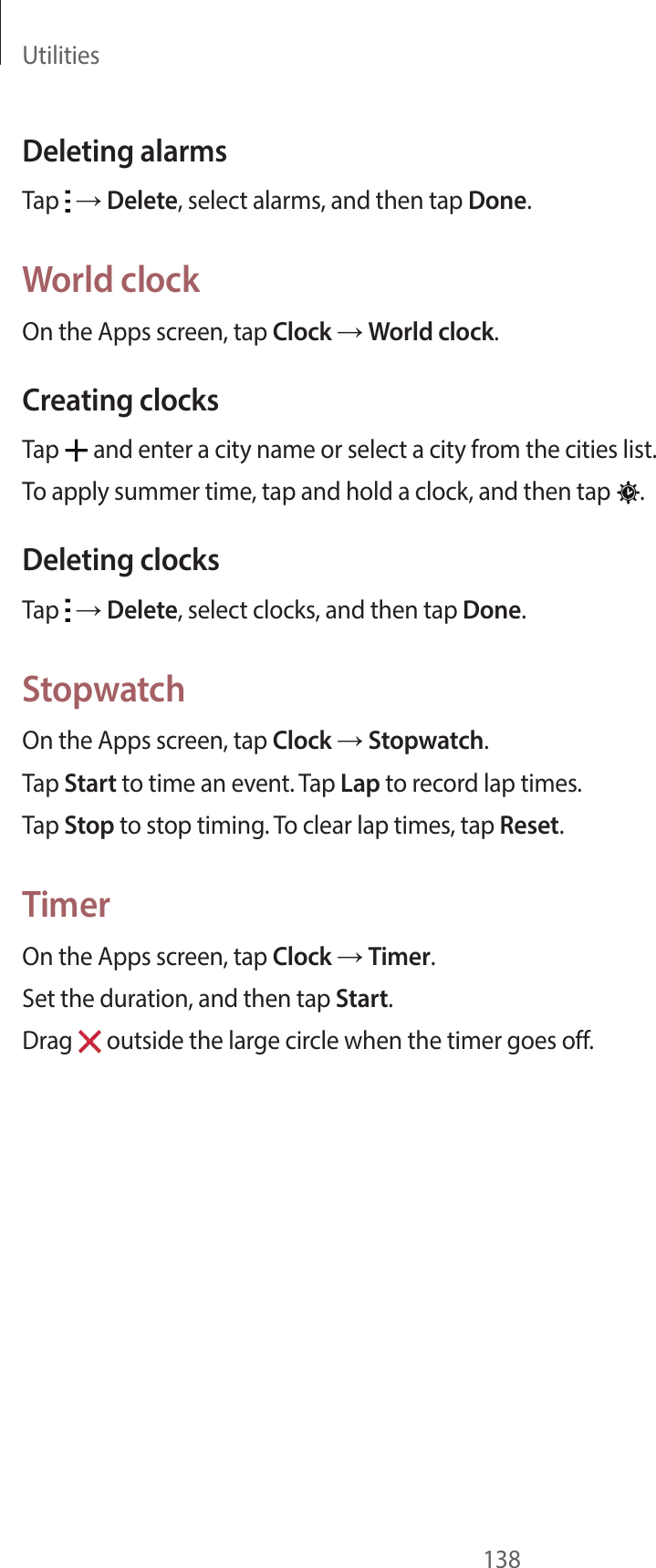 Utilities138Deleting alarmsTap → Delete, select alarms, and then tap Done.World clockOn the Apps screen, tap Clock → World clock.Creating clocksTap and enter a city name or select a city from the cities list.To apply summer time, tap and hold a clock, and then tap .Deleting clocksTap → Delete, select clocks, and then tap Done.StopwatchOn the Apps screen, tap Clock → Stopwatch.Tap Start to time an event. Tap Lap to record lap times.Tap Stop to stop timing. To clear lap times, tap Reset.TimerOn the Apps screen, tap Clock → Timer.Set the duration, and then tap Start.Drag outside the large circle when the timer goes off.