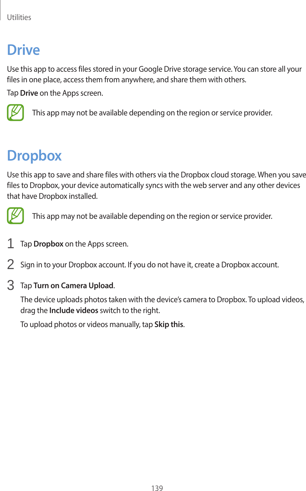 Utilities139DriveUse this app to access files stored in your Google Drive storage service. You can store all your files in one place, access them from anywhere, and share them with others.Tap Drive on the Apps screen.This app may not be available depending on the region or service provider.DropboxUse this app to save and share files with others via the Dropbox cloud storage. When you save files to Dropbox, your device automatically syncs with the web server and any other devices that have Dropbox installed.This app may not be available depending on the region or service provider.1 Tap Dropbox on the Apps screen.2 Sign in to your Dropbox account. If you do not have it, create a Dropbox account.3 Tap Turn on Camera Upload.The device uploads photos taken with the device’s camera to Dropbox. To upload videos, drag the Include videos switch to the right.To upload photos or videos manually, tap Skip this.
