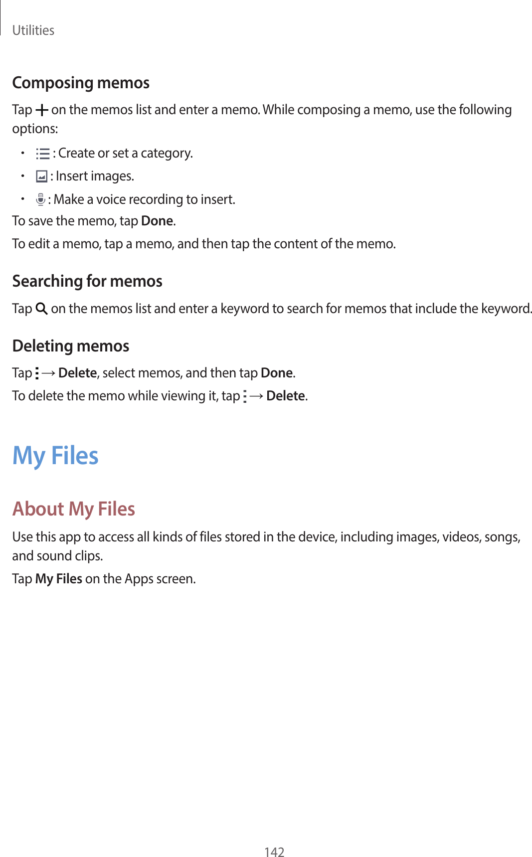 Utilities142Composing memosTap on the memos list and enter a memo. While composing a memo, use the following options:• : Create or set a category.• : Insert images.• : Make a voice recording to insert.To save the memo, tap Done.To edit a memo, tap a memo, and then tap the content of the memo.Searching for memosTap on the memos list and enter a keyword to search for memos that include the keyword.Deleting memosTap → Delete, select memos, and then tap Done.To delete the memo while viewing it, tap → Delete.My FilesAbout My FilesUse this app to access all kinds of files stored in the device, including images, videos, songs, and sound clips.Tap My Files on the Apps screen.