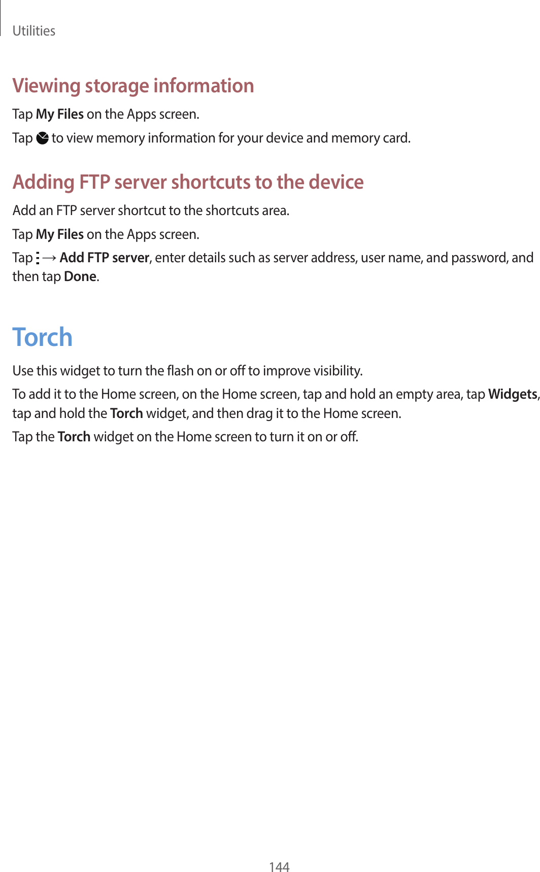 Utilities144Viewing storage informationTap My Files on the Apps screen.Tap to view memory information for your device and memory card.Adding FTP server shortcuts to the deviceAdd an FTP server shortcut to the shortcuts area.Tap My Files on the Apps screen.Tap → Add FTP server, enter details such as server address, user name, and password, and then tap Done.TorchUse this widget to turn the flash on or off to improve visibility.To add it to the Home screen, on the Home screen, tap and hold an empty area, tap Widgets, tap and hold the Torch widget, and then drag it to the Home screen.Tap the Torch widget on the Home screen to turn it on or off.