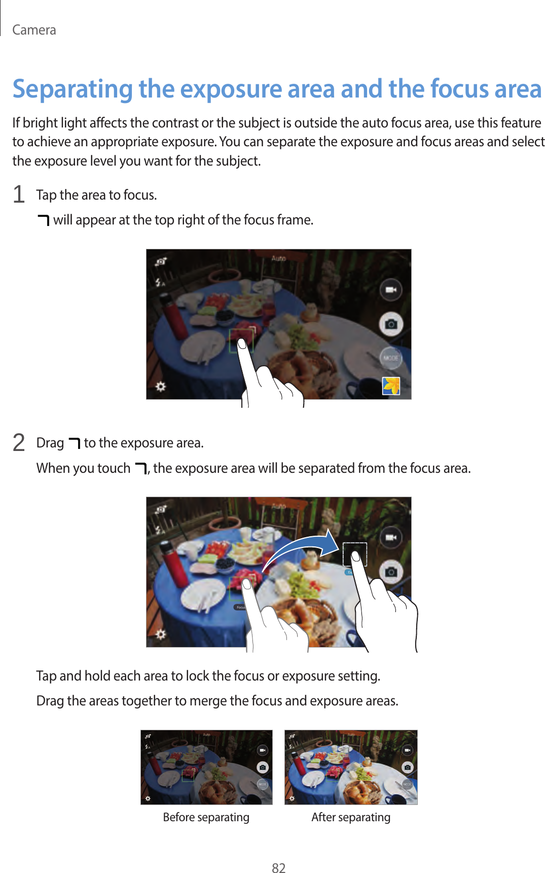 Camera82Separating the exposure area and the focus areaIf bright light affects the contrast or the subject is outside the auto focus area, use this feature to achieve an appropriate exposure. You can separate the exposure and focus areas and select the exposure level you want for the subject.1 Tap the area to focus. will appear at the top right of the focus frame.2 Drag to the exposure area.When you touch , the exposure area will be separated from the focus area.Tap and hold each area to lock the focus or exposure setting.Drag the areas together to merge the focus and exposure areas.Before separatingAfter separating