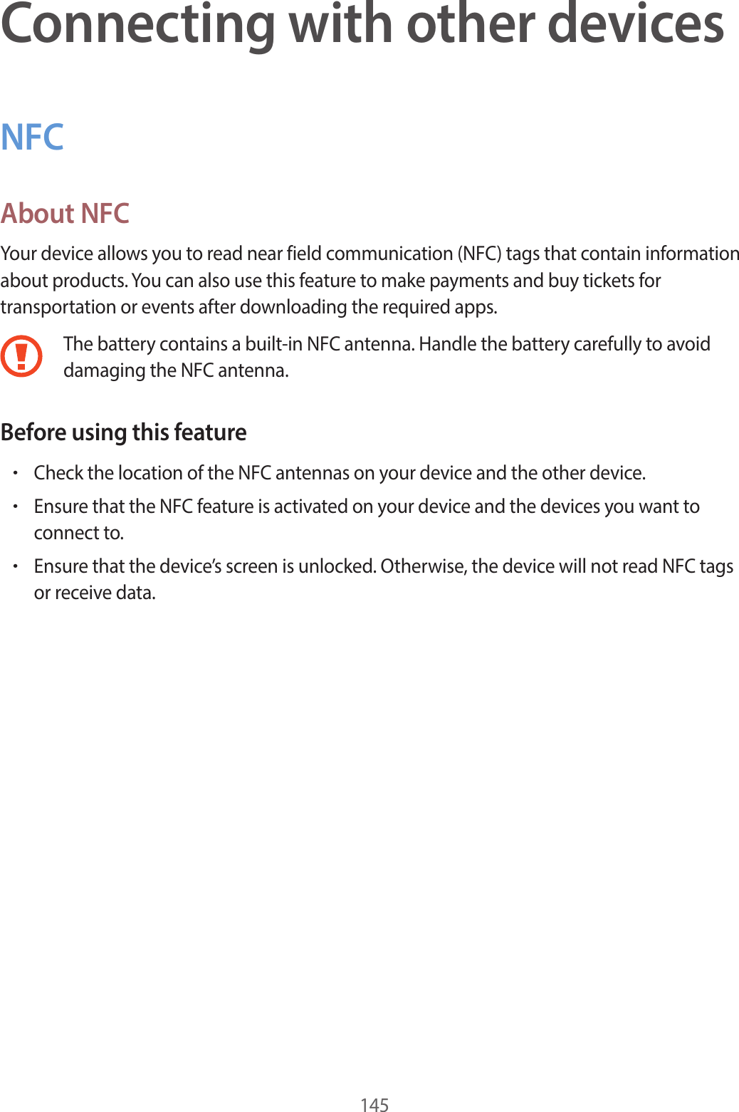 145Connecting with other devicesNFCAbout NFCYour device allows you to read near field communication (NFC) tags that contain information about products. You can also use this feature to make payments and buy tickets for transportation or events after downloading the required apps.The battery contains a built-in NFC antenna. Handle the battery carefully to avoid damaging the NFC antenna.Before using this feature•Check the location of the NFC antennas on your device and the other device.•Ensure that the NFC feature is activated on your device and the devices you want to connect to.•Ensure that the device’s screen is unlocked. Otherwise, the device will not read NFC tags or receive data.