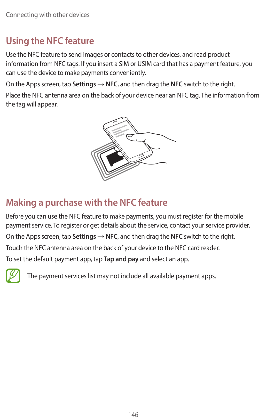 Connecting with other devices146Using the NFC featureUse the NFC feature to send images or contacts to other devices, and read product information from NFC tags. If you insert a SIM or USIM card that has a payment feature, you can use the device to make payments conveniently.On the Apps screen, tap Settings → NFC, and then drag the NFC switch to the right.Place the NFC antenna area on the back of your device near an NFC tag. The information from the tag will appear.Making a purchase with the NFC featureBefore you can use the NFC feature to make payments, you must register for the mobile payment service. To register or get details about the service, contact your service provider.On the Apps screen, tap Settings → NFC, and then drag the NFC switch to the right.Touch the NFC antenna area on the back of your device to the NFC card reader.To set the default payment app, tap Tap and pay and select an app.The payment services list may not include all available payment apps.