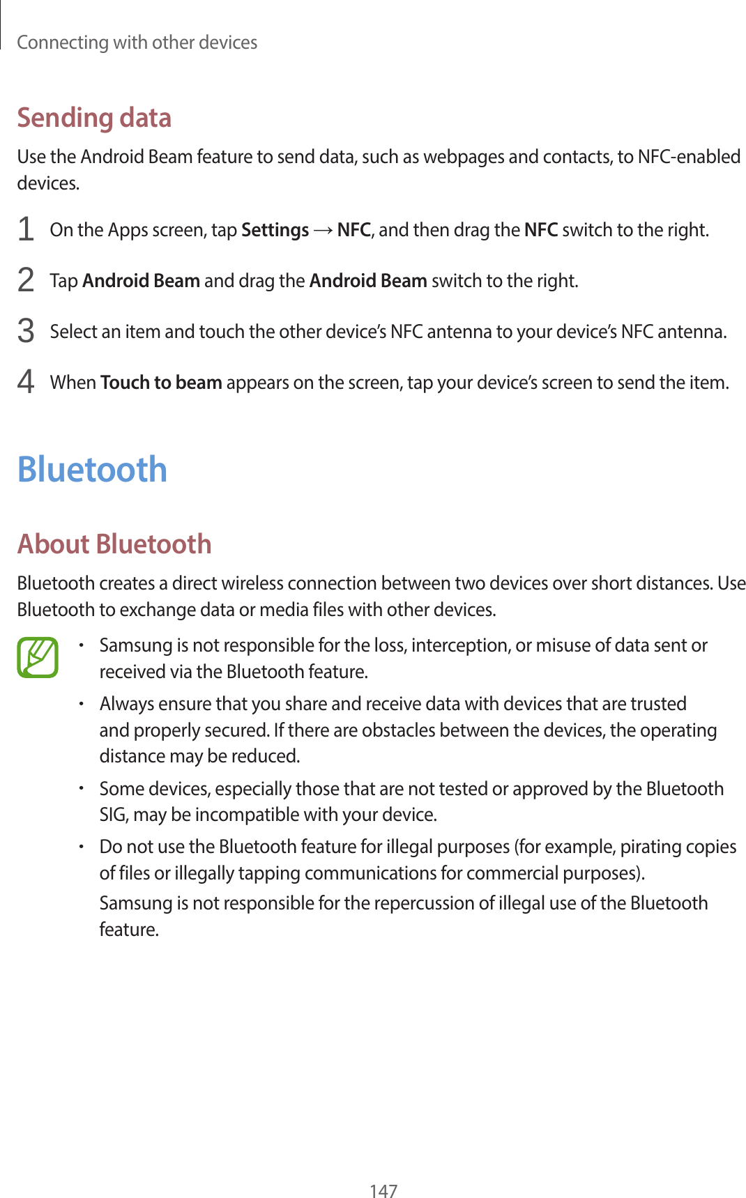 Connecting with other devices147Sending dataUse the Android Beam feature to send data, such as webpages and contacts, to NFC-enabled devices.1 On the Apps screen, tap Settings → NFC, and then drag the NFC switch to the right.2 Tap Android Beam and drag the Android Beam switch to the right.3 Select an item and touch the other device’s NFC antenna to your device’s NFC antenna.4 When Touch to beam appears on the screen, tap your device’s screen to send the item.BluetoothAbout BluetoothBluetooth creates a direct wireless connection between two devices over short distances. Use Bluetooth to exchange data or media files with other devices.•Samsung is not responsible for the loss, interception, or misuse of data sent or received via the Bluetooth feature.•Always ensure that you share and receive data with devices that are trusted and properly secured. If there are obstacles between the devices, the operating distance may be reduced.•Some devices, especially those that are not tested or approved by the Bluetooth SIG, may be incompatible with your device.•Do not use the Bluetooth feature for illegal purposes (for example, pirating copies of files or illegally tapping communications for commercial purposes).Samsung is not responsible for the repercussion of illegal use of the Bluetooth feature.
