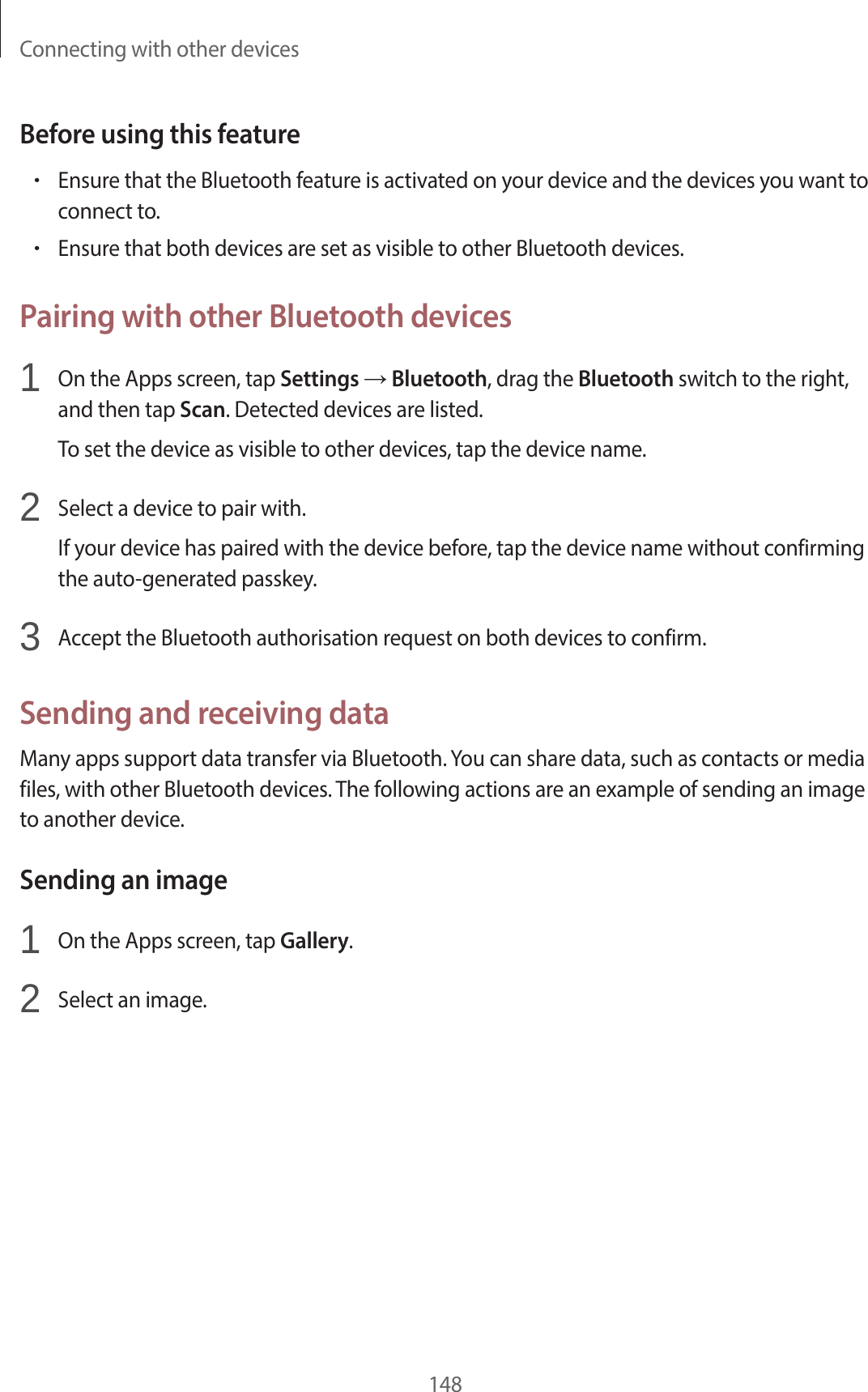Connecting with other devices148Before using this feature•Ensure that the Bluetooth feature is activated on your device and the devices you want to connect to.•Ensure that both devices are set as visible to other Bluetooth devices.Pairing with other Bluetooth devices1 On the Apps screen, tap Settings → Bluetooth, drag the Bluetooth switch to the right, and then tap Scan. Detected devices are listed.To set the device as visible to other devices, tap the device name.2 Select a device to pair with.If your device has paired with the device before, tap the device name without confirming the auto-generated passkey.3 Accept the Bluetooth authorisation request on both devices to confirm.Sending and receiving dataMany apps support data transfer via Bluetooth. You can share data, such as contacts or media files, with other Bluetooth devices. The following actions are an example of sending an image to another device.Sending an image1 On the Apps screen, tap Gallery.2 Select an image.