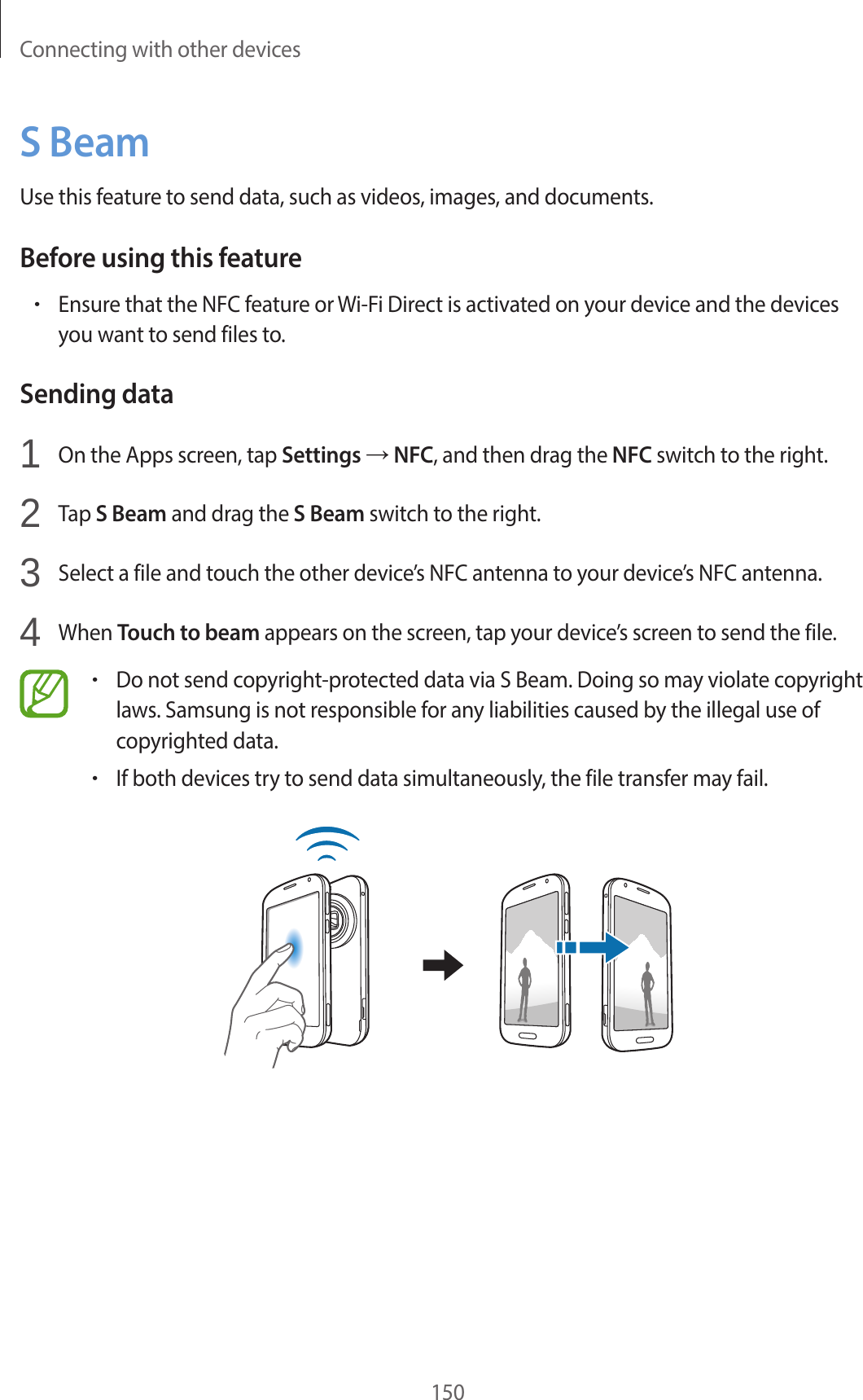 Connecting with other devices150S BeamUse this feature to send data, such as videos, images, and documents.Before using this feature•Ensure that the NFC feature or Wi-Fi Direct is activated on your device and the devices you want to send files to.Sending data1 On the Apps screen, tap Settings → NFC, and then drag the NFC switch to the right.2 Tap S Beam and drag the S Beam switch to the right.3 Select a file and touch the other device’s NFC antenna to your device’s NFC antenna.4 When Touch to beam appears on the screen, tap your device’s screen to send the file.•Do not send copyright-protected data via S Beam. Doing so may violate copyright laws. Samsung is not responsible for any liabilities caused by the illegal use of copyrighted data.•If both devices try to send data simultaneously, the file transfer may fail.