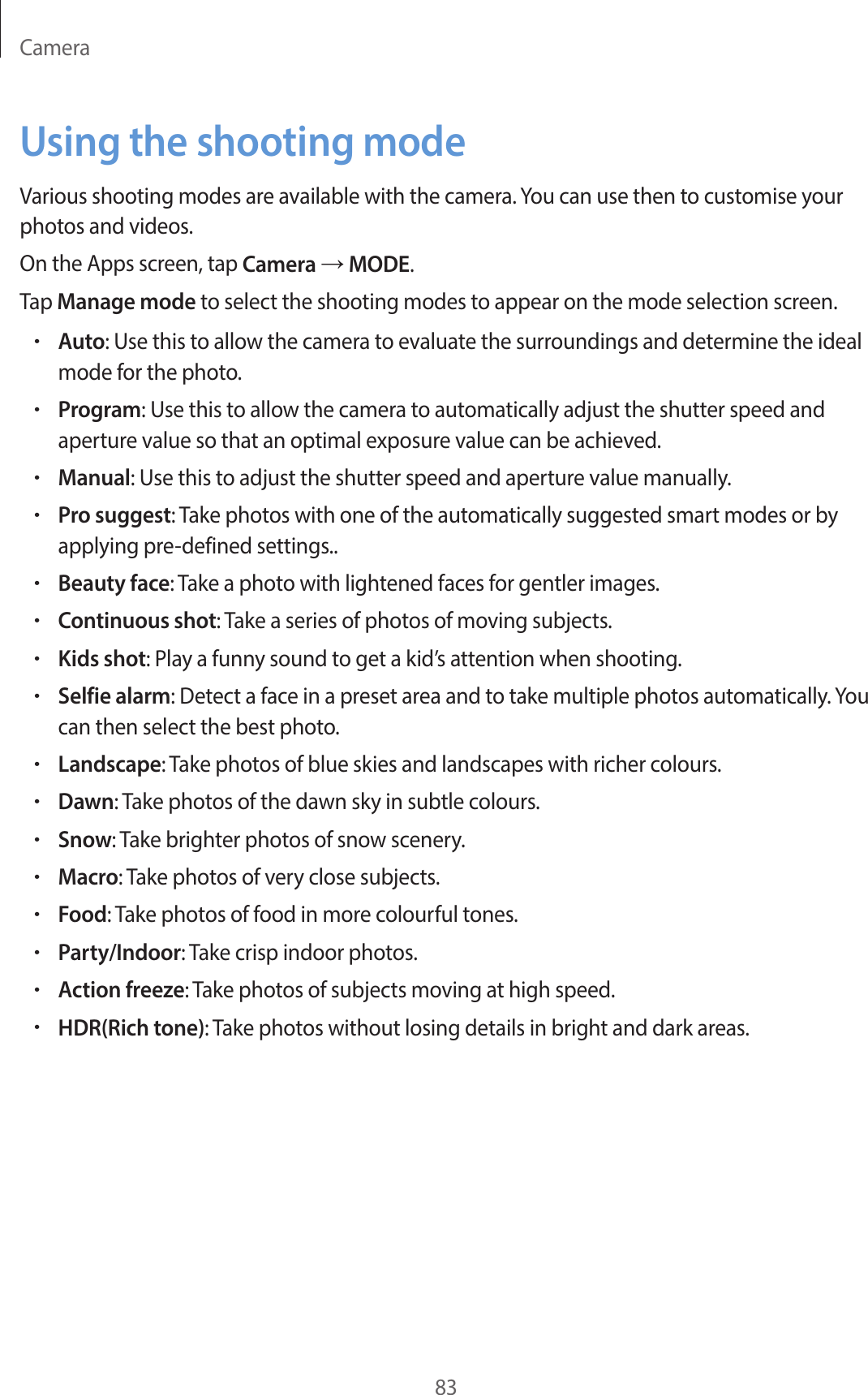 Camera83Using the shooting modeVarious shooting modes are available with the camera. You can use then to customise your photos and videos.On the Apps screen, tap Camera → MODE.Tap Manage mode to select the shooting modes to appear on the mode selection screen.•Auto: Use this to allow the camera to evaluate the surroundings and determine the ideal mode for the photo.•Program: Use this to allow the camera to automatically adjust the shutter speed and aperture value so that an optimal exposure value can be achieved.•Manual: Use this to adjust the shutter speed and aperture value manually.•Pro suggest: Take photos with one of the automatically suggested smart modes or by applying pre-defined settings..•Beauty face: Take a photo with lightened faces for gentler images.•Continuous shot: Take a series of photos of moving subjects.•Kids shot: Play a funny sound to get a kid’s attention when shooting.•Selfie alarm: Detect a face in a preset area and to take multiple photos automatically. You can then select the best photo.•Landscape: Take photos of blue skies and landscapes with richer colours.•Dawn: Take photos of the dawn sky in subtle colours.•Snow: Take brighter photos of snow scenery.•Macro: Take photos of very close subjects.•Food: Take photos of food in more colourful tones.•Party/Indoor: Take crisp indoor photos.•Action freeze: Take photos of subjects moving at high speed.•HDR(Rich tone): Take photos without losing details in bright and dark areas.
