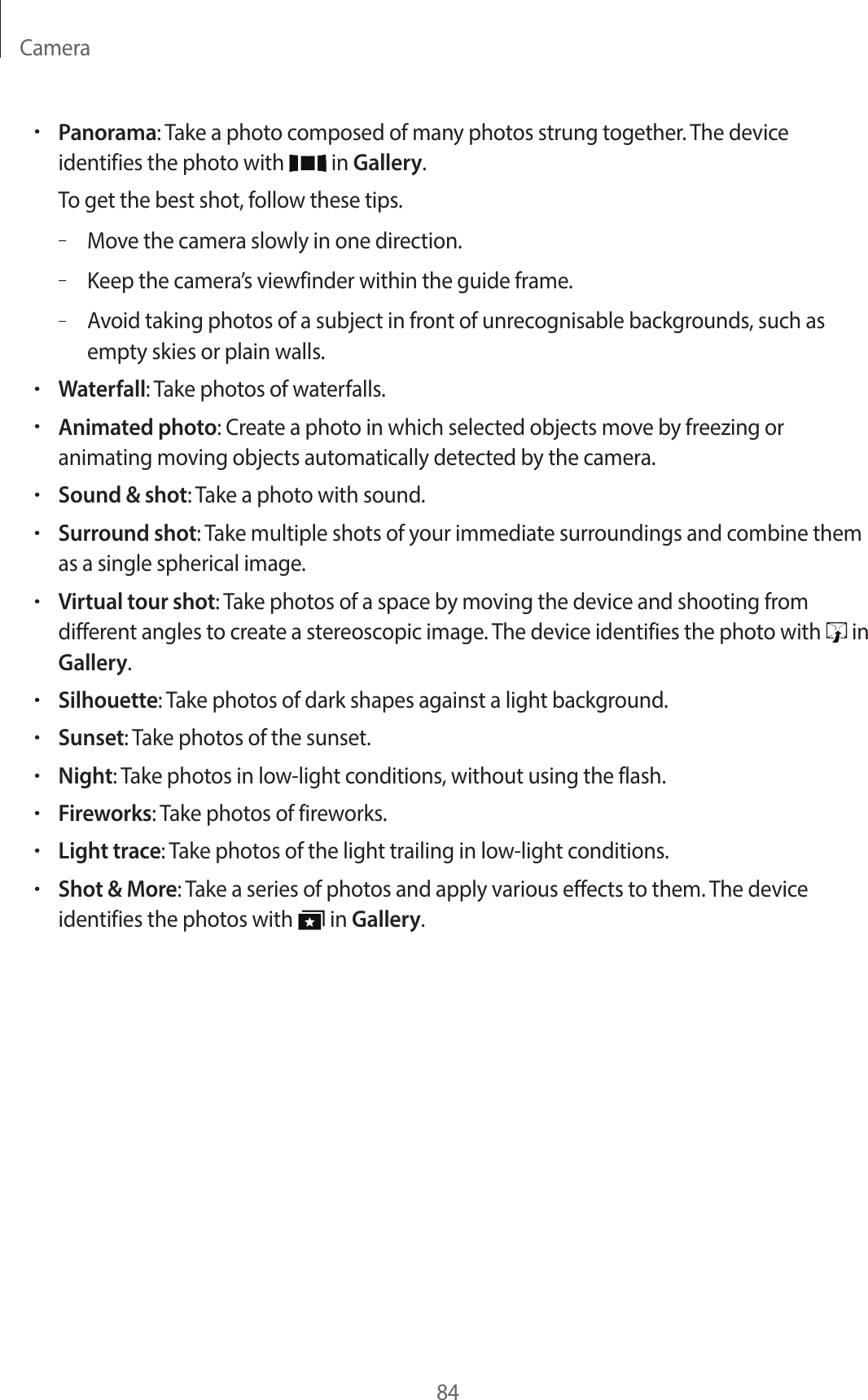 Camera84•Panorama: Take a photo composed of many photos strung together. The device identifies the photo with in Gallery.To get the best shot, follow these tips.–Move the camera slowly in one direction.–Keep the camera’s viewfinder within the guide frame.–Avoid taking photos of a subject in front of unrecognisable backgrounds, such as empty skies or plain walls.•Waterfall: Take photos of waterfalls.•Animated photo: Create a photo in which selected objects move by freezing or animating moving objects automatically detected by the camera.•Sound & shot: Take a photo with sound.•Surround shot: Take multiple shots of your immediate surroundings and combine them as a single spherical image.•Virtual tour shot: Take photos of a space by moving the device and shooting from different angles to create a stereoscopic image. The device identifies the photo with in Gallery.•Silhouette: Take photos of dark shapes against a light background.•Sunset: Take photos of the sunset.•Night: Take photos in low-light conditions, without using the flash.•Fireworks: Take photos of fireworks.•Light trace: Take photos of the light trailing in low-light conditions.•Shot & More: Take a series of photos and apply various effects to them. The device identifies the photos with in Gallery.