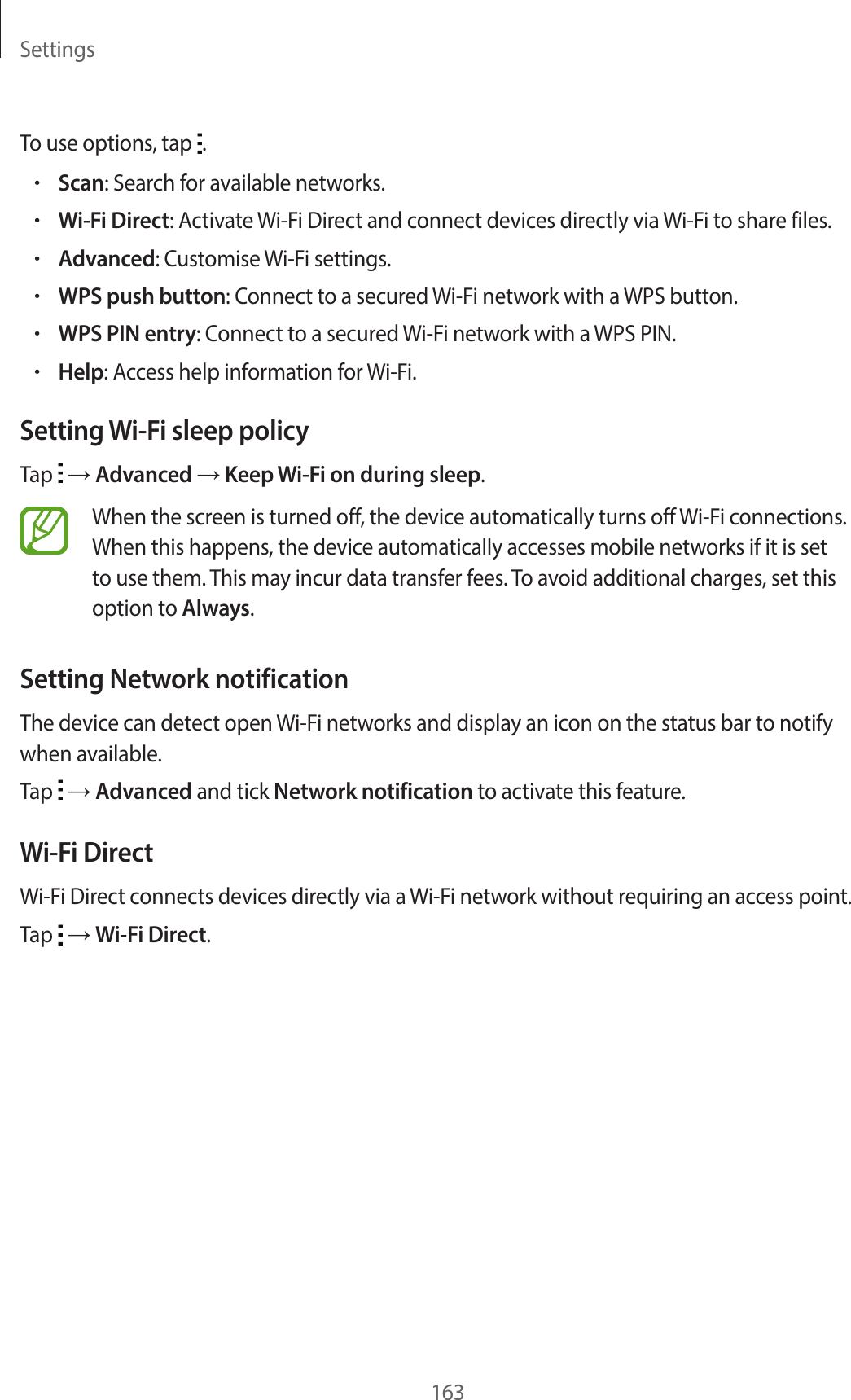 Settings163To use options, tap  .•Scan: Search for available networks.•Wi-Fi Direct: Activate Wi-Fi Direct and connect devices directly via Wi-Fi to share files.•Advanced: Customise Wi-Fi settings.•WPS push button: Connect to a secured Wi-Fi network with a WPS button.•WPS PIN entry: Connect to a secured Wi-Fi network with a WPS PIN.•Help: Access help information for Wi-Fi.Setting Wi-Fi sleep policyTap   → Advanced → Keep Wi-Fi on during sleep.When the screen is turned off, the device automatically turns off Wi-Fi connections. When this happens, the device automatically accesses mobile networks if it is set to use them. This may incur data transfer fees. To avoid additional charges, set this option to Always.Setting Network notificationThe device can detect open Wi-Fi networks and display an icon on the status bar to notify when available.Tap   → Advanced and tick Network notification to activate this feature.Wi-Fi DirectWi-Fi Direct connects devices directly via a Wi-Fi network without requiring an access point.Tap   → Wi-Fi Direct.