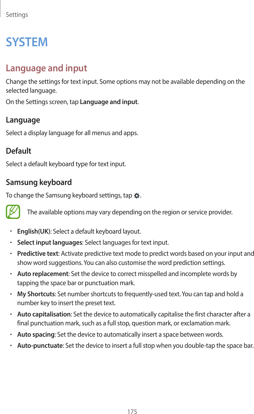 Settings175SYSTEMLanguage and inputChange the settings for text input. Some options may not be available depending on the selected language.On the Settings screen, tap Language and input.LanguageSelect a display language for all menus and apps.DefaultSelect a default keyboard type for text input.Samsung keyboardTo change the Samsung keyboard settings, tap  .The available options may vary depending on the region or service provider.•English(UK): Select a default keyboard layout.•Select input languages: Select languages for text input.•Predictive text: Activate predictive text mode to predict words based on your input and show word suggestions. You can also customise the word prediction settings.•Auto replacement: Set the device to correct misspelled and incomplete words by tapping the space bar or punctuation mark.•My Shortcuts: Set number shortcuts to frequently-used text. You can tap and hold a number key to insert the preset text.•Auto capitalisation: Set the device to automatically capitalise the first character after a final punctuation mark, such as a full stop, question mark, or exclamation mark.•Auto spacing: Set the device to automatically insert a space between words.•Auto-punctuate: Set the device to insert a full stop when you double-tap the space bar.