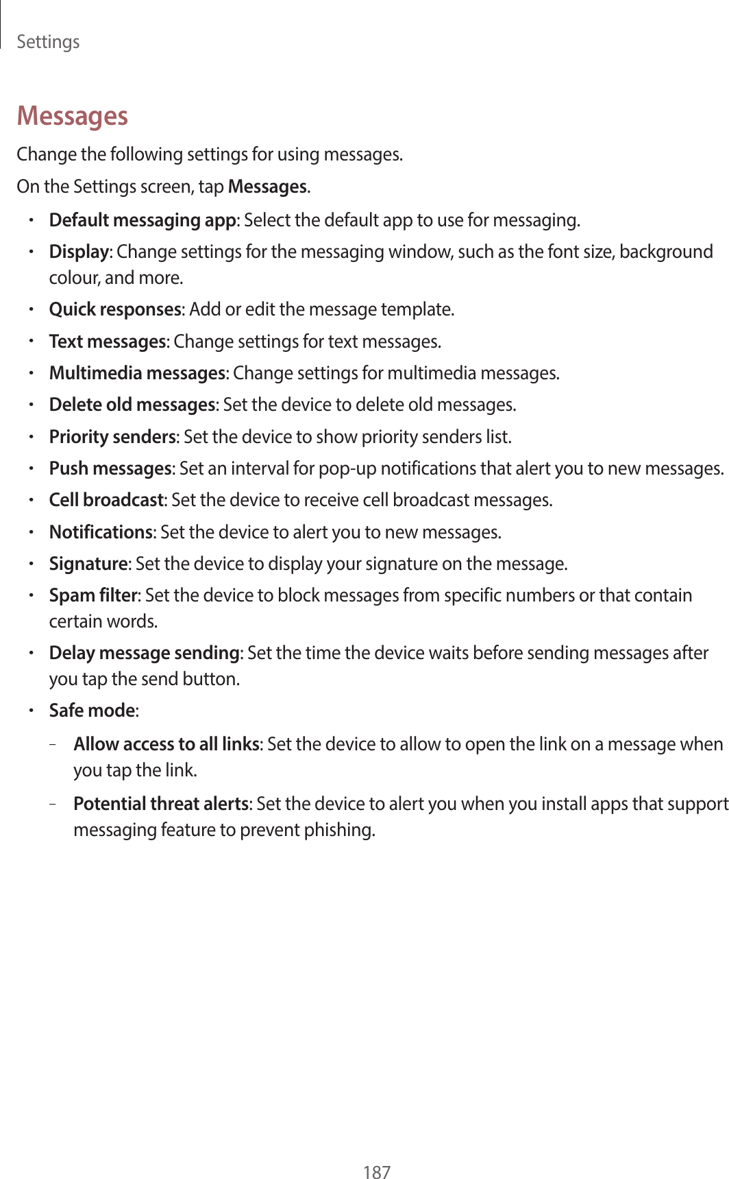 Settings187MessagesChange the following settings for using messages.On the Settings screen, tap Messages.•Default messaging app: Select the default app to use for messaging.•Display: Change settings for the messaging window, such as the font size, background colour, and more.•Quick responses: Add or edit the message template.•Text messages: Change settings for text messages.•Multimedia messages: Change settings for multimedia messages.•Delete old messages: Set the device to delete old messages.•Priority senders: Set the device to show priority senders list.•Push messages: Set an interval for pop-up notifications that alert you to new messages.•Cell broadcast: Set the device to receive cell broadcast messages.•Notifications: Set the device to alert you to new messages.•Signature: Set the device to display your signature on the message.•Spam filter: Set the device to block messages from specific numbers or that contain certain words.•Delay message sending: Set the time the device waits before sending messages after you tap the send button.•Safe mode:–Allow access to all links: Set the device to allow to open the link on a message when you tap the link.–Potential threat alerts: Set the device to alert you when you install apps that support messaging feature to prevent phishing.