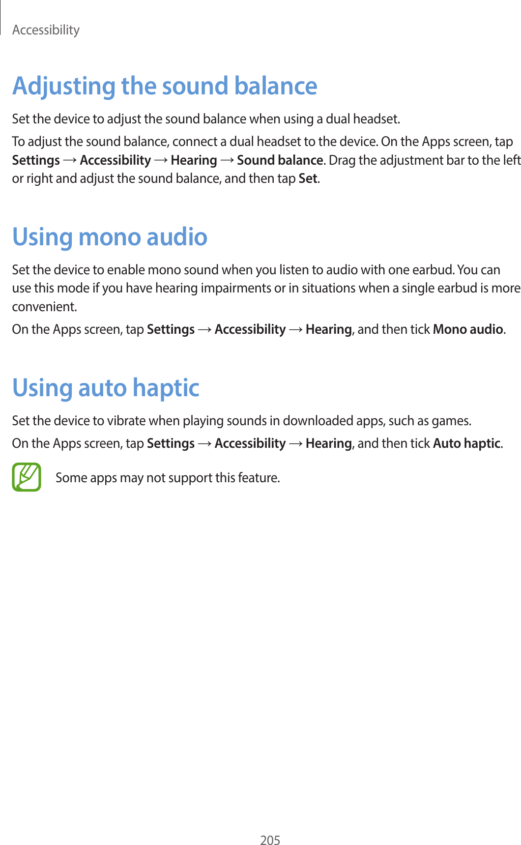 Accessibility205Adjusting the sound balanceSet the device to adjust the sound balance when using a dual headset.To adjust the sound balance, connect a dual headset to the device. On the Apps screen, tap Settings → Accessibility → Hearing → Sound balance. Drag the adjustment bar to the left or right and adjust the sound balance, and then tap Set.Using mono audioSet the device to enable mono sound when you listen to audio with one earbud. You can use this mode if you have hearing impairments or in situations when a single earbud is more convenient.On the Apps screen, tap Settings → Accessibility → Hearing, and then tick Mono audio.Using auto hapticSet the device to vibrate when playing sounds in downloaded apps, such as games.On the Apps screen, tap Settings → Accessibility → Hearing, and then tick Auto haptic.Some apps may not support this feature.