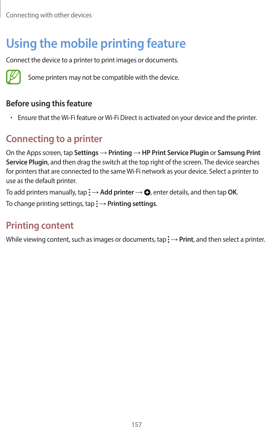 Connecting with other devices157Using the mobile printing featureConnect the device to a printer to print images or documents.Some printers may not be compatible with the device.Before using this feature•Ensure that the Wi-Fi feature or Wi-Fi Direct is activated on your device and the printer.Connecting to a printerOn the Apps screen, tap Settings → Printing → HP Print Service Plugin or Samsung Print Service Plugin, and then drag the switch at the top right of the screen. The device searches for printers that are connected to the same Wi-Fi network as your device. Select a printer to use as the default printer.To add printers manually, tap   → Add printer → , enter details, and then tap OK.To change printing settings, tap   → Printing settings.Printing contentWhile viewing content, such as images or documents, tap   → Print, and then select a printer.