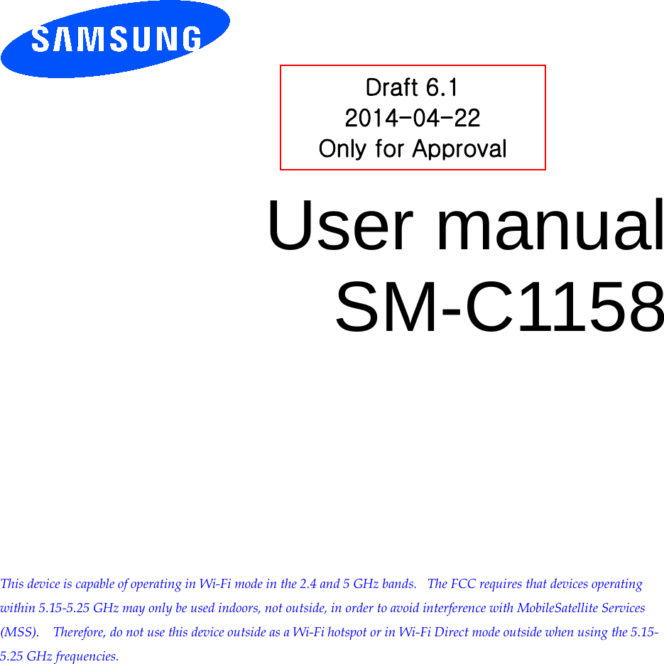          User manual SM-C1158            This device is capable of operating in Wi-Fi mode in the 2.4 and 5 GHz bands.   The FCC requires that devices operating within 5.15-5.25 GHz may only be used indoors, not outside, in order to avoid interference with MobileSatellite Services (MSS).    Therefore, do not use this device outside as a Wi-Fi hotspot or in Wi-Fi Direct mode outside when using the 5.15-5.25 GHz frequencies.  Draft 6.1 2014-04-22 Only for Approval 
