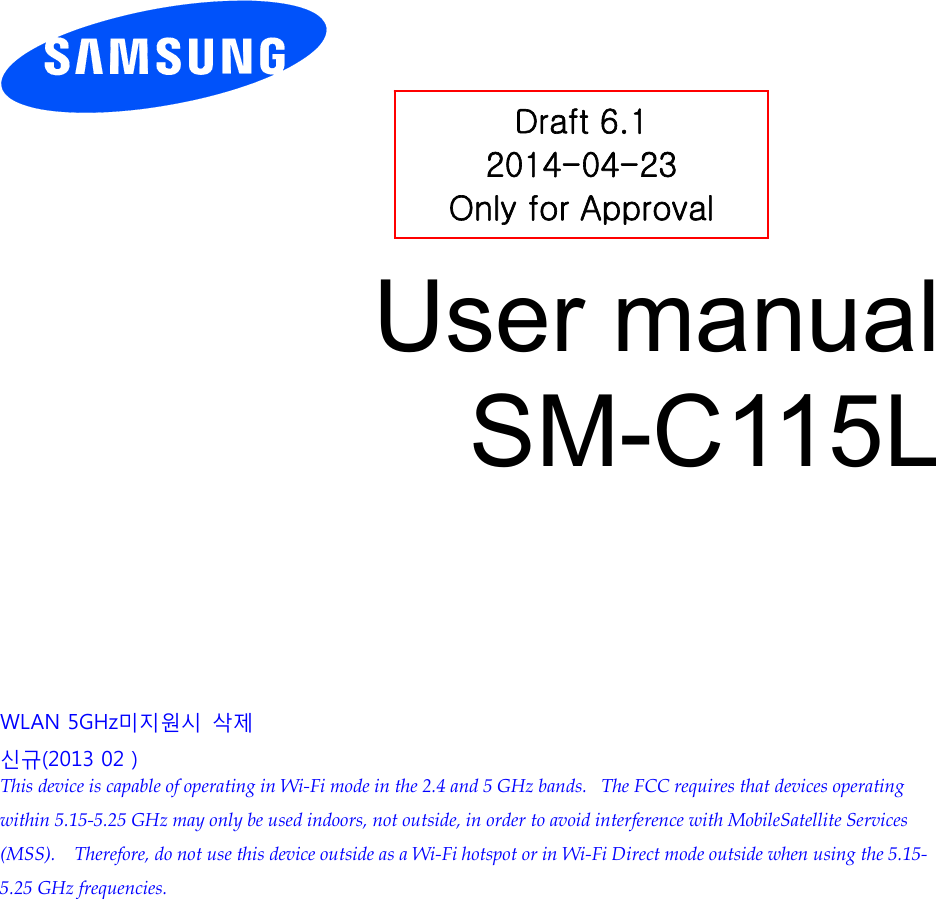          User manual SM-C115L          WLAN 5GHz미지원시  삭제 신규(2013 02 ) This device is capable of operating in Wi-Fi mode in the 2.4 and 5 GHz bands.   The FCC requires that devices operating within 5.15-5.25 GHz may only be used indoors, not outside, in order to avoid interference with MobileSatellite Services (MSS).    Therefore, do not use this device outside as a Wi-Fi hotspot or in Wi-Fi Direct mode outside when using the 5.15-5.25 GHz frequencies.  Draft 6.1 2014-04-23 Only for Approval 