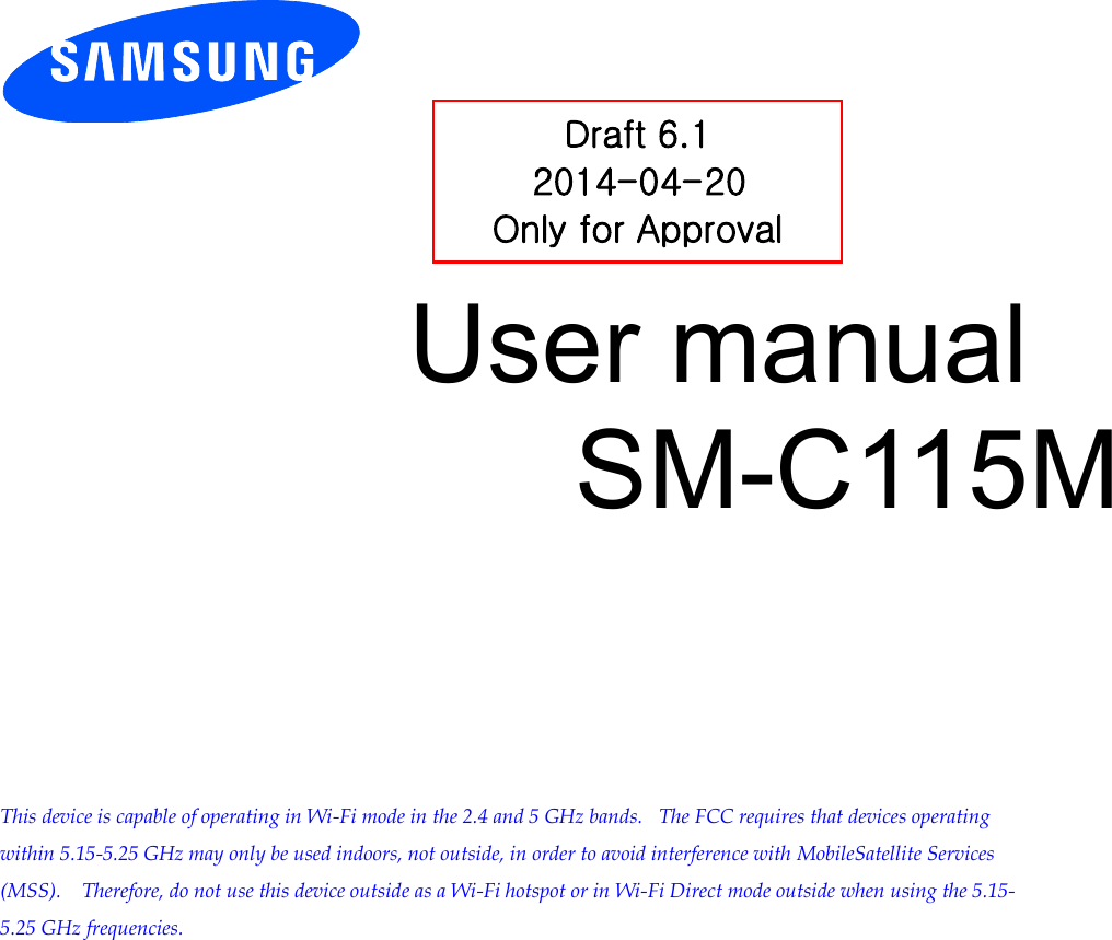          User manual SM-C115M           This device is capable of operating in Wi-Fi mode in the 2.4 and 5 GHz bands.   The FCC requires that devices operating within 5.15-5.25 GHz may only be used indoors, not outside, in order to avoid interference with MobileSatellite Services (MSS).    Therefore, do not use this device outside as a Wi-Fi hotspot or in Wi-Fi Direct mode outside when using the 5.15-5.25 GHz frequencies.  Draft 6.1 2014-04-20 Only for Approval 
