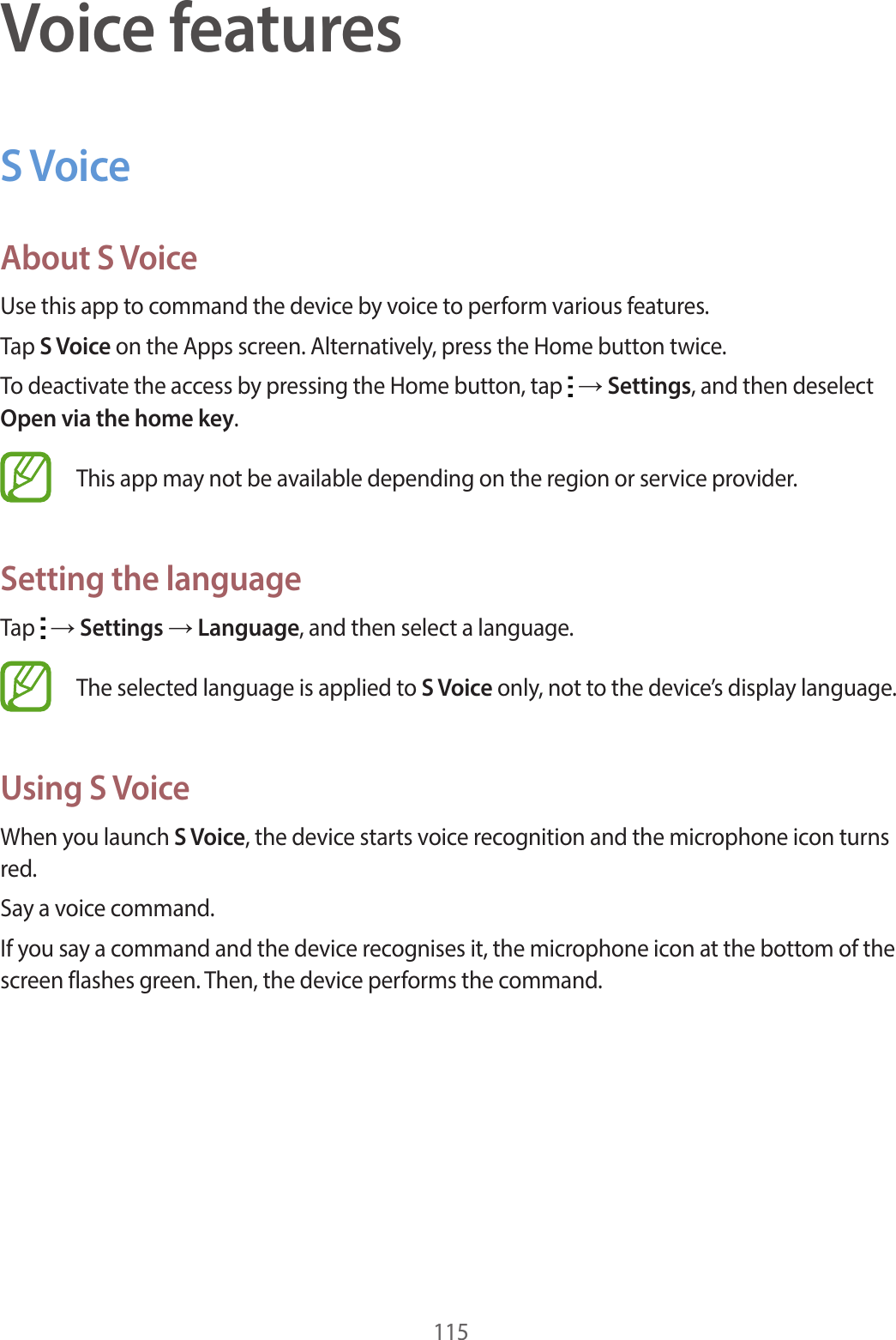 115Voice featuresS VoiceAbout S VoiceUse this app to command the device by voice to perform various features.Tap S Voice on the Apps screen. Alternatively, press the Home button twice.To deactivate the access by pressing the Home button, tap   → Settings, and then deselect Open via the home key.This app may not be available depending on the region or service provider.Setting the languageTap   → Settings → Language, and then select a language.The selected language is applied to S Voice only, not to the device’s display language.Using S VoiceWhen you launch S Voice, the device starts voice recognition and the microphone icon turns red.Say a voice command.If you say a command and the device recognises it, the microphone icon at the bottom of the screen flashes green. Then, the device performs the command.