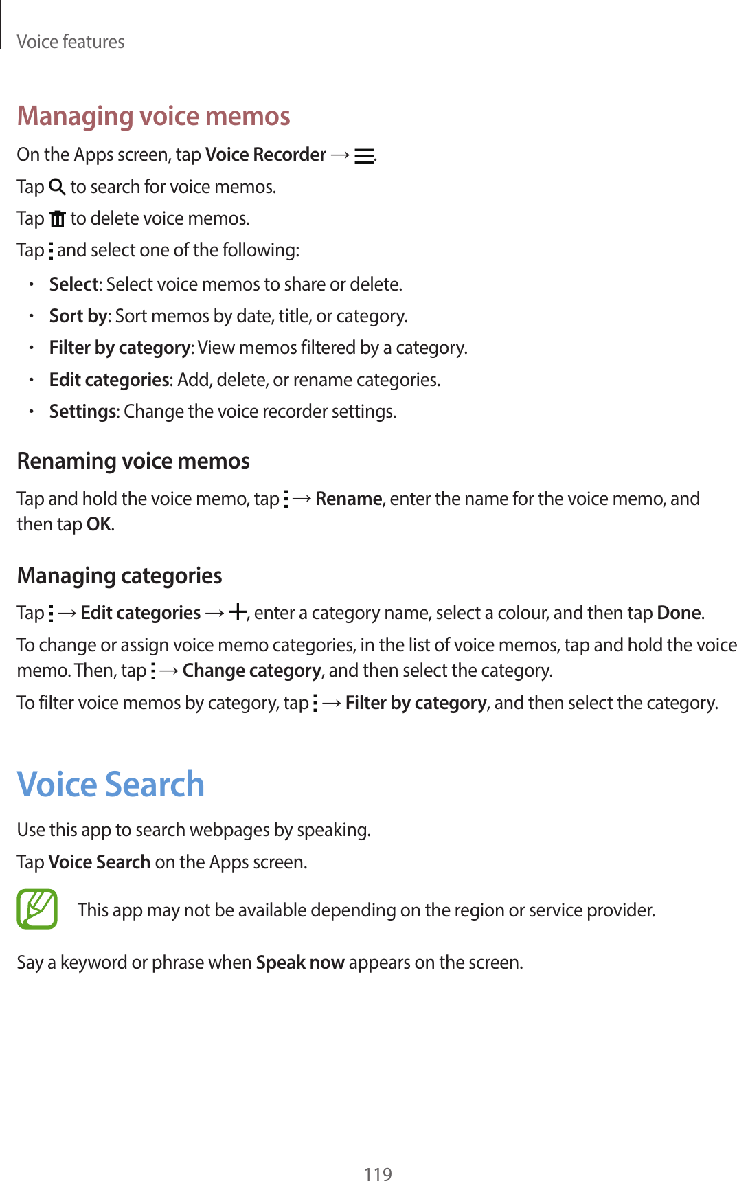Voice features119Managing voice memosOn the Apps screen, tap Voice Recorder →  .Tap   to search for voice memos.Tap   to delete voice memos.Tap   and select one of the following:•Select: Select voice memos to share or delete.•Sort by: Sort memos by date, title, or category.•Filter by category: View memos filtered by a category.•Edit categories: Add, delete, or rename categories.•Settings: Change the voice recorder settings.Renaming voice memosTap and hold the voice memo, tap   → Rename, enter the name for the voice memo, and then tap OK.Managing categoriesTap   → Edit categories → , enter a category name, select a colour, and then tap Done.To change or assign voice memo categories, in the list of voice memos, tap and hold the voice memo. Then, tap   → Change category, and then select the category.To filter voice memos by category, tap   → Filter by category, and then select the category.Voice SearchUse this app to search webpages by speaking.Tap Voice Search on the Apps screen.This app may not be available depending on the region or service provider.Say a keyword or phrase when Speak now appears on the screen.