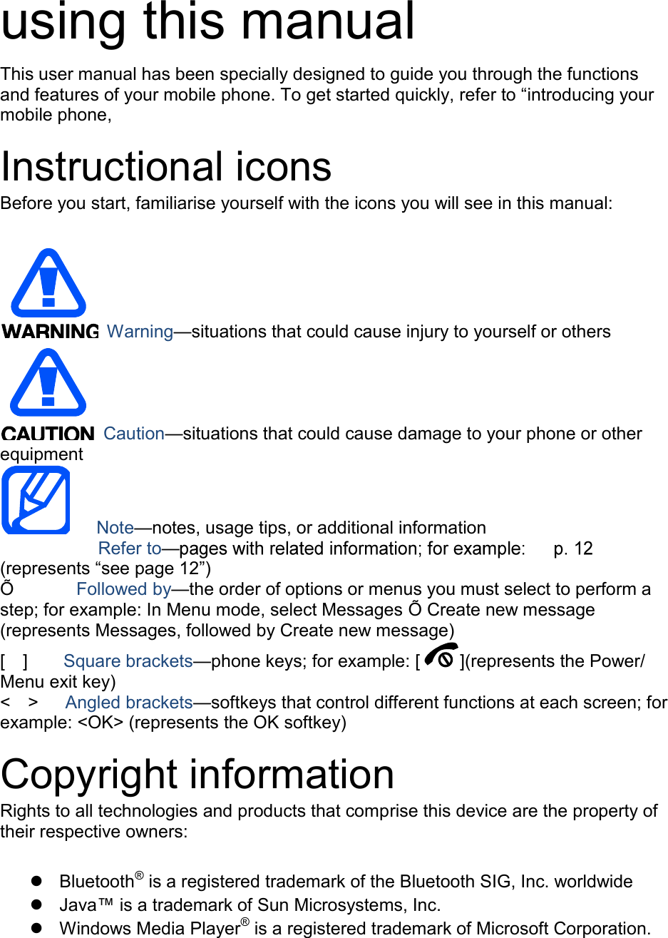  using this manual This user manual has been specially designed to guide you through the functions and features of your mobile phone. To get started quickly, refer to “introducing your mobile phone,  Instructional icons Before you start, familiarise yourself with the icons you will see in this manual:     Warning—situations that could cause injury to yourself or others  Caution—situations that could cause damage to your phone or other equipment    Note—notes, usage tips, or additional information          Refer to—(represents “see page 12”) Õ         Followed by—the order of options or menus you must select to perform a step; for example: In Menu mode, select Messages Õ Create new message (represents Messages, followed by Create new message) [    ]    Square brackets—phone keys; for example: [ ](represents the Power/ Menu exit key) &lt;    &gt;    Angled brackets—softkeys that control different functions at each screen; for example: &lt;OK&gt; (represents the OK softkey)  Copyright information Rights to all technologies and products that comprise this device are the property of their respective owners:    Bluetooth® is a registered trademark of the Bluetooth SIG, Inc. worldwide   Java™ is a trademark of Sun Microsystems, Inc.   Windows Media Player® is a registered trademark of Microsoft Corporation.  