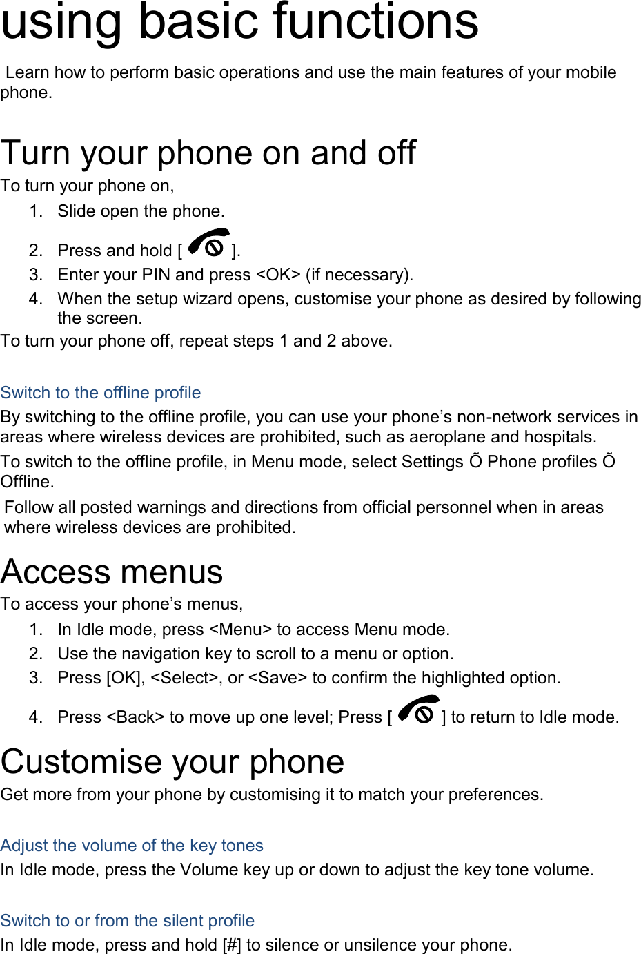 using basic functions  Learn how to perform basic operations and use the main features of your mobile phone.    Turn your phone on and off To turn your phone on, 1.  Slide open the phone. 2.  Press and hold [ ]. 3.  Enter your PIN and press &lt;OK&gt; (if necessary). 4.  When the setup wizard opens, customise your phone as desired by following the screen. To turn your phone off, repeat steps 1 and 2 above.  Switch to the offline profile By switching to the offline profile, you can use your phone’s non-network services in areas where wireless devices are prohibited, such as aeroplane and hospitals. To switch to the offline profile, in Menu mode, select Settings Õ Phone profiles Õ Offline. Follow all posted warnings and directions from official personnel when in areas where wireless devices are prohibited. Access menus To access your phone’s menus, 1.  In Idle mode, press &lt;Menu&gt; to access Menu mode. 2.  Use the navigation key to scroll to a menu or option. 3.  Press [OK], &lt;Select&gt;, or &lt;Save&gt; to confirm the highlighted option. 4.  Press &lt;Back&gt; to move up one level; Press [ ] to return to Idle mode. Customise your phone Get more from your phone by customising it to match your preferences.  Adjust the volume of the key tones In Idle mode, press the Volume key up or down to adjust the key tone volume.  Switch to or from the silent profile In Idle mode, press and hold [#] to silence or unsilence your phone. 