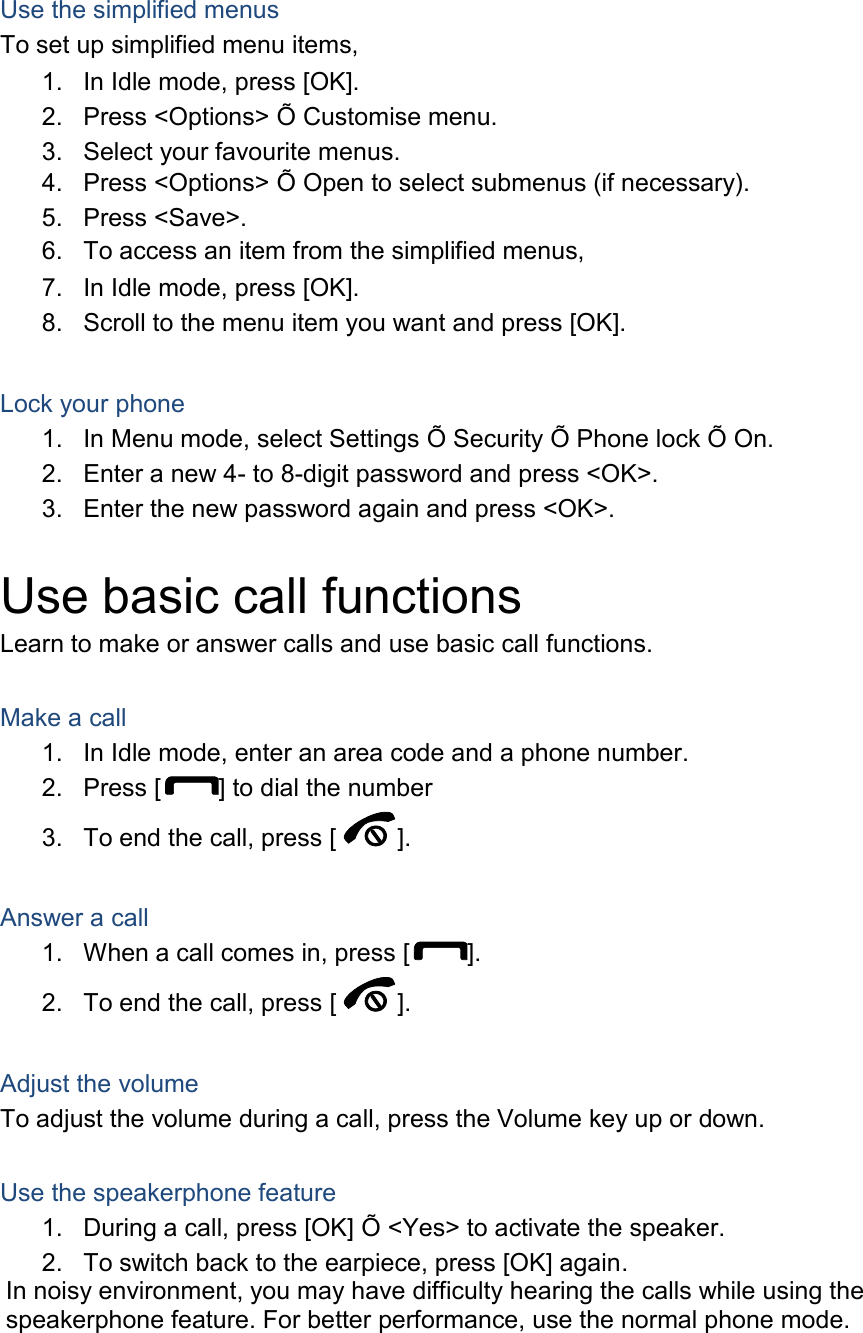  Use the simplified menus To set up simplified menu items, 1.  In Idle mode, press [OK]. 2.  Press &lt;Options&gt; Õ Customise menu. 3.  Select your favourite menus. 4.  Press &lt;Options&gt; Õ Open to select submenus (if necessary). 5.  Press &lt;Save&gt;. 6.  To access an item from the simplified menus, 7.  In Idle mode, press [OK]. 8.  Scroll to the menu item you want and press [OK].  Lock your phone 1.  In Menu mode, select Settings Õ Security Õ Phone lock Õ On. 2.  Enter a new 4- to 8-digit password and press &lt;OK&gt;. 3.  Enter the new password again and press &lt;OK&gt;.  Use basic call functions Learn to make or answer calls and use basic call functions.  Make a call 1.  In Idle mode, enter an area code and a phone number. 2.  Press [ ] to dial the number 3.  To end the call, press [ ].    Answer a call 1.  When a call comes in, press [ ]. 2.  To end the call, press [ ].  Adjust the volume To adjust the volume during a call, press the Volume key up or down.  Use the speakerphone feature 1.  During a call, press [OK] Õ &lt;Yes&gt; to activate the speaker. 2.  To switch back to the earpiece, press [OK] again. In noisy environment, you may have difficulty hearing the calls while using the speakerphone feature. For better performance, use the normal phone mode.  