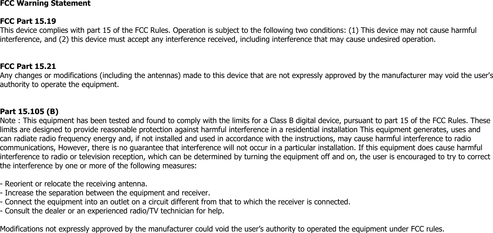 FCC Warning StatementFCC Part 15.19 This device complies with part 15 of the FCC Rules. Operation is subject to the following two conditions: (1) This device may not cause harmful interference, and (2) this device must accept any interference received, including interference that may cause undesired operation.FCC Part 15.21 Any changes or modifications (including the antennas) made to this device that are not expressly approved by the manufacturer may void the user&apos;s authority to operate the equipment.Part 15.105 (B)Note : This equipment has been tested and found to comply with the limits for a Class B digital device, pursuant to part 15 of the FCC Rules. These limits are designed to provide reasonable protection against harmful interference in a residential installation This equipment generates, uses and can radiate radio frequency energy and, if not installed and used in accordance with the instructions, may cause harmful interference to radio communications, However, there is no guarantee that interference will not occur in a particular installation. If this equipment does cause harmful interference to radio or television reception, which can be determined by turning the equipment off and on, the user is encouraged to try to correct the interference by one or more of the following measures: - Reorient or relocate the receiving antenna. - Increase the separation between the equipment and receiver. - Connect the equipment into an outlet on a circuit different from that to which the receiver is connected. - Consult the dealer or an experienced radio/TV technician for help.  Modifications not expressly approved by the manufacturer could void the user’s authority to operated the equipment under FCC rules.  
