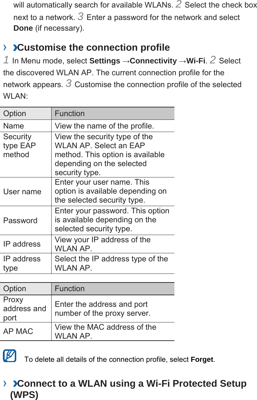 will automatically search for available WLANs. 2 Select the check box next to a network. 3 Enter a password for the network and select Done (if necessary).   ›  Customise the connection profile   1 In Menu mode, select Settings →Connectivity →Wi-Fi. 2 Select the discovered WLAN AP. The current connection profile for the network appears. 3 Customise the connection profile of the selected WLAN:   Option    Function   Name   View the name of the profile.   Security type EAP method   View the security type of the WLAN AP. Select an EAP method. This option is available depending on the selected security type.   User name   Enter your user name. This option is available depending on the selected security type.   Password   Enter your password. This option is available depending on the selected security type.   IP address   View your IP address of the WLAN AP.   IP address type   Select the IP address type of the WLAN AP.    Option    Function   Proxy address and port   Enter the address and port number of the proxy server.   AP MAC   View the MAC address of the WLAN AP.     To delete all details of the connection profile, select Forget.   ›  Connect to a WLAN using a Wi-Fi Protected Setup (WPS)   