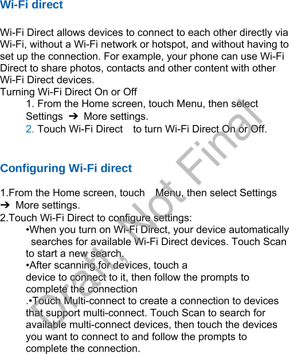 Wi-Fi direct Wi-Fi Direct allows devices to connect to each other directly via Wi-Fi, without a Wi-Fi network or hotspot, and without having to set up the connection. For example, your phone can use Wi-Fi Direct to share photos, contacts and other content with other Wi-Fi Direct devices.   Turning Wi-Fi Direct On or Off 1. From the Home screen, touch Menu, then selectSettings  ➔ More settings. 2. Touch Wi-Fi Direct    to turn Wi-Fi Direct On or Off.Configuring Wi-Fi direct  1.From the Home screen, touch    Menu, then select Settings ➔ More settings. 2.Touch Wi-Fi Direct to configure settings:   •When you turn on Wi-Fi Direct, your device automaticallysearches for available Wi-Fi Direct devices. Touch Scanto start a new search. •After scanning for devices, touch adevice to connect to it, then follow the prompts to   complete the connection .•Touch Multi-connect to create a connection to devices that support multi-connect. Touch Scan to search for available multi-connect devices, then touch the devices you want to connect to and follow the prompts to complete the connection.Draft, Not Final