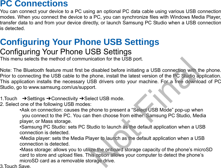 PC Connections You can connect your device to a PC using an optional PC data cable using various USB connection modes. When you connect the device to a PC, you can synchronize files with Windows Media Player, transfer data to and from your device directly, or launch Samsung PC Studio when a USB connection is detected. Configuring Your Phone USB Settings Configuring Your Phone USB Settings This menu selects the method of communication for the USB port. Note: The Bluetooth feature must first be disabled before initiating a USB connection with the phone. Prior to connecting the USB cable to the phone, install the latest version of the PC Studio application. This application installs the necessary USB drivers onto your machine. For a free download of PC Studio, go to www.samsung.com/us/support. 1.Touch  ➔ Settings ➔ Connectivity ➔ Select USB mode. 2. Select one of the following USB modes:•Ask on connection: causes the phone to present a “Select USB Mode” pop-up whenyou connect to the PC. You can then choose from either: Samsung PC Studio, Mediaplayer, or Mass storage. •Samsung PC Studio: sets PC Studio to launch as the default application when a USBconnection is detected. •Media player: sets the Media Player to launch as the default application when a USBconnection is detected. •Mass storage: allows you to utilize the onboard storage capacity of the phone’s microSDcard to store and upload files. This option allows your computer to detect the phone’s microSD card as a removable storage drive. 3.Touch Save.Draft, Not Final