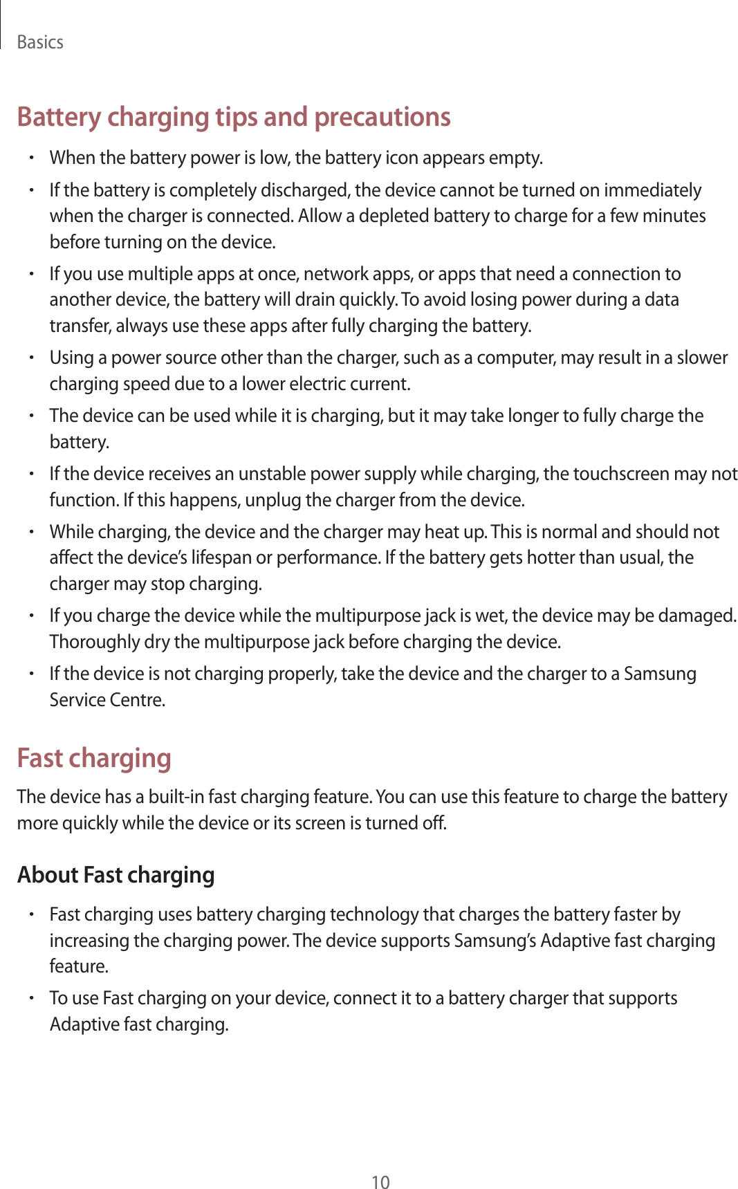 Basics10Battery charging tips and precautions•When the battery power is low, the battery icon appears empty.•If the battery is completely discharged, the device cannot be turned on immediately when the charger is connected. Allow a depleted battery to charge for a few minutes before turning on the device.•If you use multiple apps at once, network apps, or apps that need a connection to another device, the battery will drain quickly. To avoid losing power during a data transfer, always use these apps after fully charging the battery.•Using a power source other than the charger, such as a computer, may result in a slower charging speed due to a lower electric current.•The device can be used while it is charging, but it may take longer to fully charge the battery.•If the device receives an unstable power supply while charging, the touchscreen may not function. If this happens, unplug the charger from the device.•While charging, the device and the charger may heat up. This is normal and should not affect the device’s lifespan or performance. If the battery gets hotter than usual, the charger may stop charging.•If you charge the device while the multipurpose jack is wet, the device may be damaged. Thoroughly dry the multipurpose jack before charging the device.•If the device is not charging properly, take the device and the charger to a Samsung Service Centre.Fast chargingThe device has a built-in fast charging feature. You can use this feature to charge the battery more quickly while the device or its screen is turned off.About Fast charging•Fast charging uses battery charging technology that charges the battery faster by increasing the charging power. The device supports Samsung’s Adaptive fast charging feature.•To use Fast charging on your device, connect it to a battery charger that supports Adaptive fast charging.