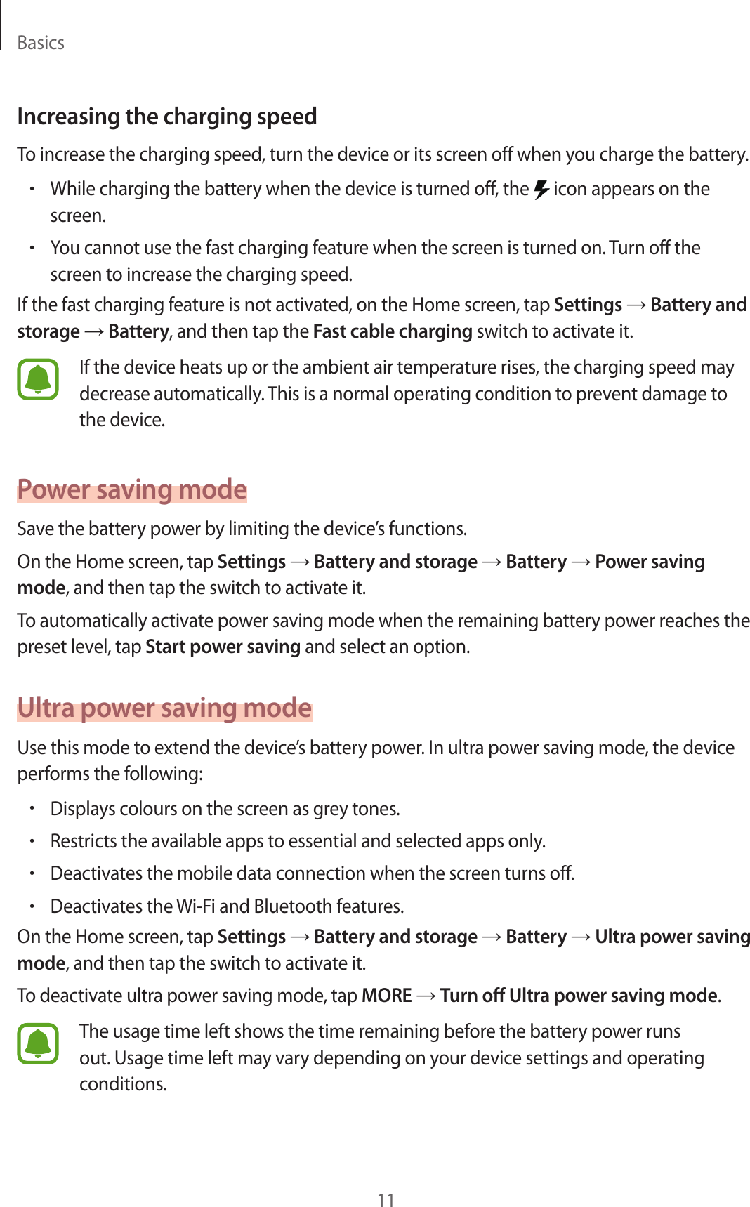 Basics11Increasing the charging speedTo increase the charging speed, turn the device or its screen off when you charge the battery.•While charging the battery when the device is turned off, the   icon appears on the screen.•You cannot use the fast charging feature when the screen is turned on. Turn off the screen to increase the charging speed.If the fast charging feature is not activated, on the Home screen, tap Settings → Battery and storage → Battery, and then tap the Fast cable charging switch to activate it.If the device heats up or the ambient air temperature rises, the charging speed may decrease automatically. This is a normal operating condition to prevent damage to the device.Power saving modeSave the battery power by limiting the device’s functions.On the Home screen, tap Settings → Battery and storage → Battery → Power saving mode, and then tap the switch to activate it.To automatically activate power saving mode when the remaining battery power reaches the preset level, tap Start power saving and select an option.Ultra power saving modeUse this mode to extend the device’s battery power. In ultra power saving mode, the device performs the following:•Displays colours on the screen as grey tones.•Restricts the available apps to essential and selected apps only.•Deactivates the mobile data connection when the screen turns off.•Deactivates the Wi-Fi and Bluetooth features.On the Home screen, tap Settings → Battery and storage → Battery → Ultra power saving mode, and then tap the switch to activate it.To deactivate ultra power saving mode, tap MORE → Turn off Ultra power saving mode.The usage time left shows the time remaining before the battery power runs out. Usage time left may vary depending on your device settings and operating conditions.