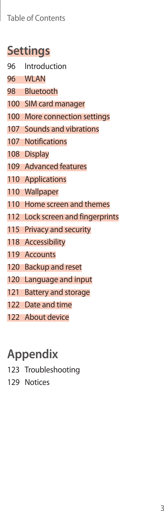 Table of Contents3Settings96 Introduction96 WLAN98 Bluetooth100  SIM card manager100  More connection settings107  Sounds and vibrations107 Notifications108 Display109  Advanced features110 Applications110 Wallpaper110  Home screen and themes112  Lock screen and fingerprints115  Privacy and security118 Accessibility119 Accounts120  Backup and reset120  Language and input121  Battery and storage122  Date and time122  About deviceAppendix123 Troubleshooting129 Notices