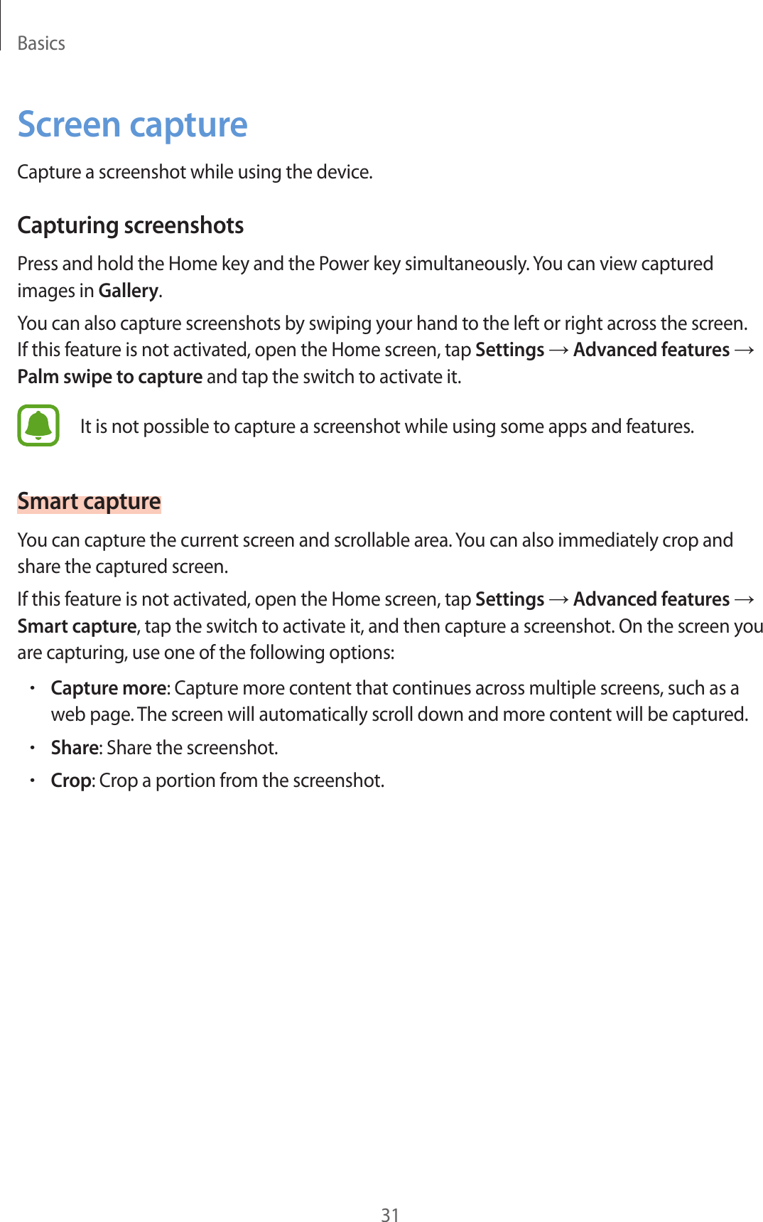 Basics31Screen captureCapture a screenshot while using the device.Capturing screenshotsPress and hold the Home key and the Power key simultaneously. You can view captured images in Gallery.You can also capture screenshots by swiping your hand to the left or right across the screen. If this feature is not activated, open the Home screen, tap Settings → Advanced features → Palm swipe to capture and tap the switch to activate it.It is not possible to capture a screenshot while using some apps and features.Smart captureYou can capture the current screen and scrollable area. You can also immediately crop and share the captured screen.If this feature is not activated, open the Home screen, tap Settings → Advanced features → Smart capture, tap the switch to activate it, and then capture a screenshot. On the screen you are capturing, use one of the following options:•Capture more: Capture more content that continues across multiple screens, such as a web page. The screen will automatically scroll down and more content will be captured.•Share: Share the screenshot.•Crop: Crop a portion from the screenshot.