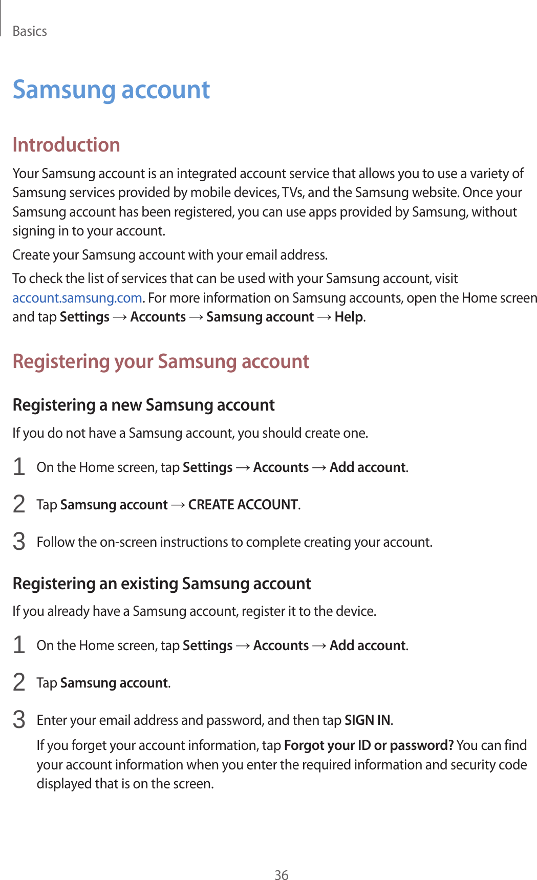 Basics36Samsung accountIntroductionYour Samsung account is an integrated account service that allows you to use a variety of Samsung services provided by mobile devices, TVs, and the Samsung website. Once your Samsung account has been registered, you can use apps provided by Samsung, without signing in to your account.Create your Samsung account with your email address.To check the list of services that can be used with your Samsung account, visit account.samsung.com. For more information on Samsung accounts, open the Home screen and tap Settings → Accounts → Samsung account → Help.Registering your Samsung accountRegistering a new Samsung accountIf you do not have a Samsung account, you should create one.1  On the Home screen, tap Settings → Accounts → Add account.2  Tap Samsung account → CREATE ACCOUNT.3  Follow the on-screen instructions to complete creating your account.Registering an existing Samsung accountIf you already have a Samsung account, register it to the device.1  On the Home screen, tap Settings → Accounts → Add account.2  Tap Samsung account.3  Enter your email address and password, and then tap SIGN IN.If you forget your account information, tap Forgot your ID or password? You can find your account information when you enter the required information and security code displayed that is on the screen.