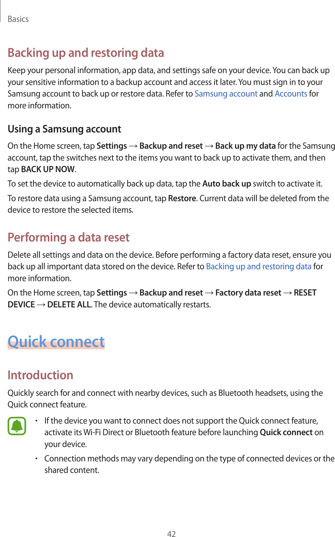 Basics42Backing up and restoring dataKeep your personal information, app data, and settings safe on your device. You can back up your sensitive information to a backup account and access it later. You must sign in to your Samsung account to back up or restore data. Refer to Samsung account and Accounts for more information.Using a Samsung accountOn the Home screen, tap Settings → Backup and reset → Back up my data for the Samsung account, tap the switches next to the items you want to back up to activate them, and then tap BACK UP NOW.To set the device to automatically back up data, tap the Auto back up switch to activate it.To restore data using a Samsung account, tap Restore. Current data will be deleted from the device to restore the selected items.Performing a data resetDelete all settings and data on the device. Before performing a factory data reset, ensure you back up all important data stored on the device. Refer to Backing up and restoring data for more information.On the Home screen, tap Settings → Backup and reset → Factory data reset → RESET DEVICE → DELETE ALL. The device automatically restarts.Quick connectIntroductionQuickly search for and connect with nearby devices, such as Bluetooth headsets, using the Quick connect feature.•If the device you want to connect does not support the Quick connect feature, activate its Wi-Fi Direct or Bluetooth feature before launching Quick connect on your device.•Connection methods may vary depending on the type of connected devices or the shared content.