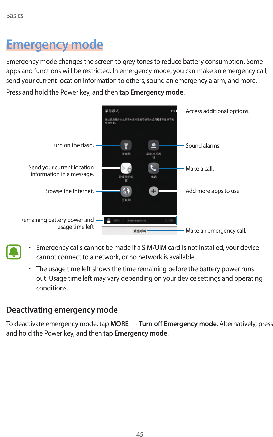 Basics45Emergency modeEmergency mode changes the screen to grey tones to reduce battery consumption. Some apps and functions will be restricted. In emergency mode, you can make an emergency call, send your current location information to others, sound an emergency alarm, and more.Press and hold the Power key, and then tap Emergency mode.Add more apps to use.Make an emergency call.Remaining battery power and usage time leftTurn on the flash.Make a call.Send your current location information in a message.Browse the Internet.Access additional options.Sound alarms.•Emergency calls cannot be made if a SIM/UIM card is not installed, your device cannot connect to a network, or no network is available.•The usage time left shows the time remaining before the battery power runs out. Usage time left may vary depending on your device settings and operating conditions.Deactivating emergency modeTo deactivate emergency mode, tap MORE → Turn off Emergency mode. Alternatively, press and hold the Power key, and then tap Emergency mode.