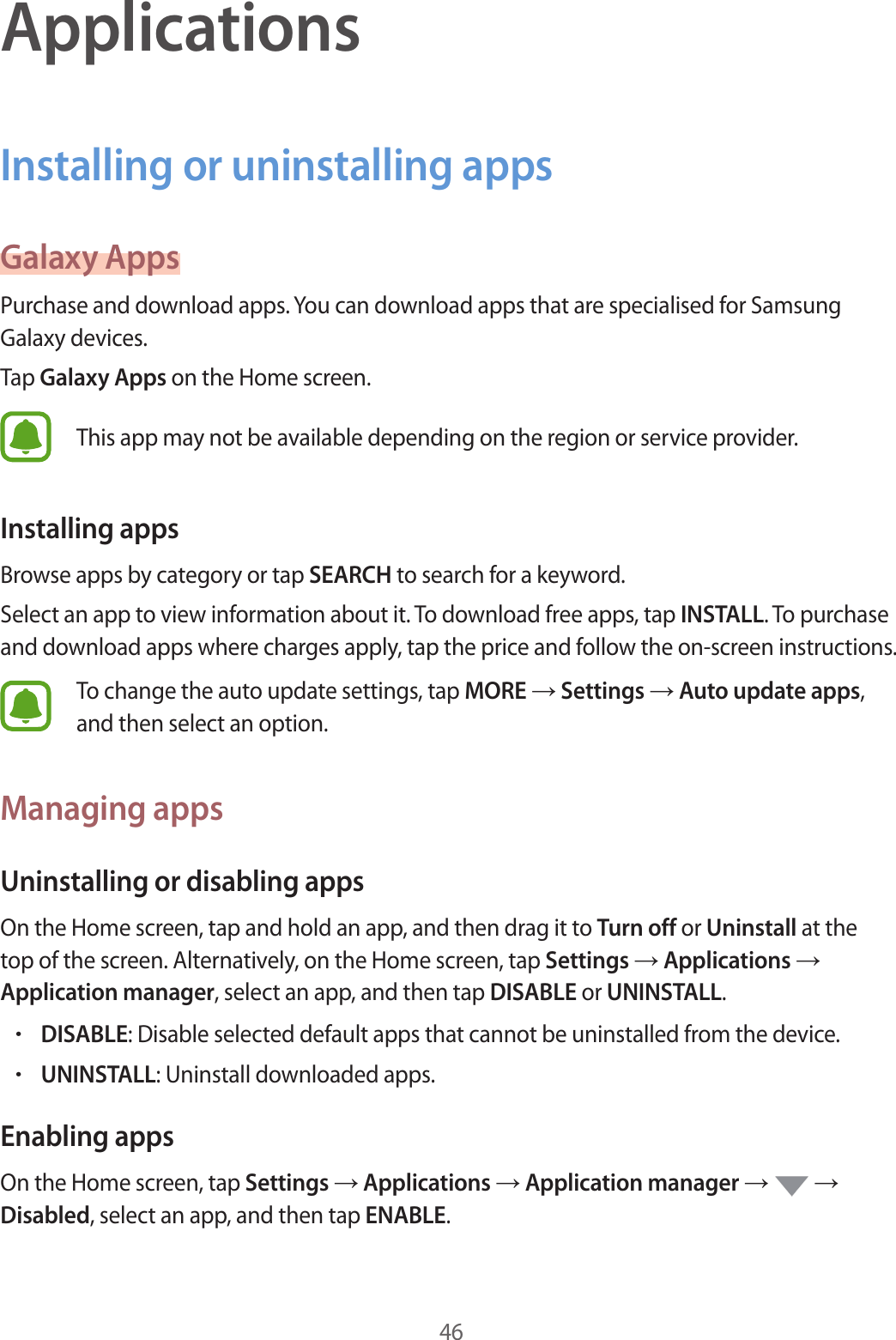 46ApplicationsInstalling or uninstalling appsGalaxy AppsPurchase and download apps. You can download apps that are specialised for Samsung Galaxy devices.Tap Galaxy Apps on the Home screen.This app may not be available depending on the region or service provider.Installing appsBrowse apps by category or tap SEARCH to search for a keyword.Select an app to view information about it. To download free apps, tap INSTALL. To purchase and download apps where charges apply, tap the price and follow the on-screen instructions.To change the auto update settings, tap MORE → Settings → Auto update apps, and then select an option.Managing appsUninstalling or disabling appsOn the Home screen, tap and hold an app, and then drag it to Turn off or Uninstall at the top of the screen. Alternatively, on the Home screen, tap Settings → Applications → Application manager, select an app, and then tap DISABLE or UNINSTALL.•DISABLE: Disable selected default apps that cannot be uninstalled from the device.•UNINSTALL: Uninstall downloaded apps.Enabling appsOn the Home screen, tap Settings → Applications → Application manager →   → Disabled, select an app, and then tap ENABLE.