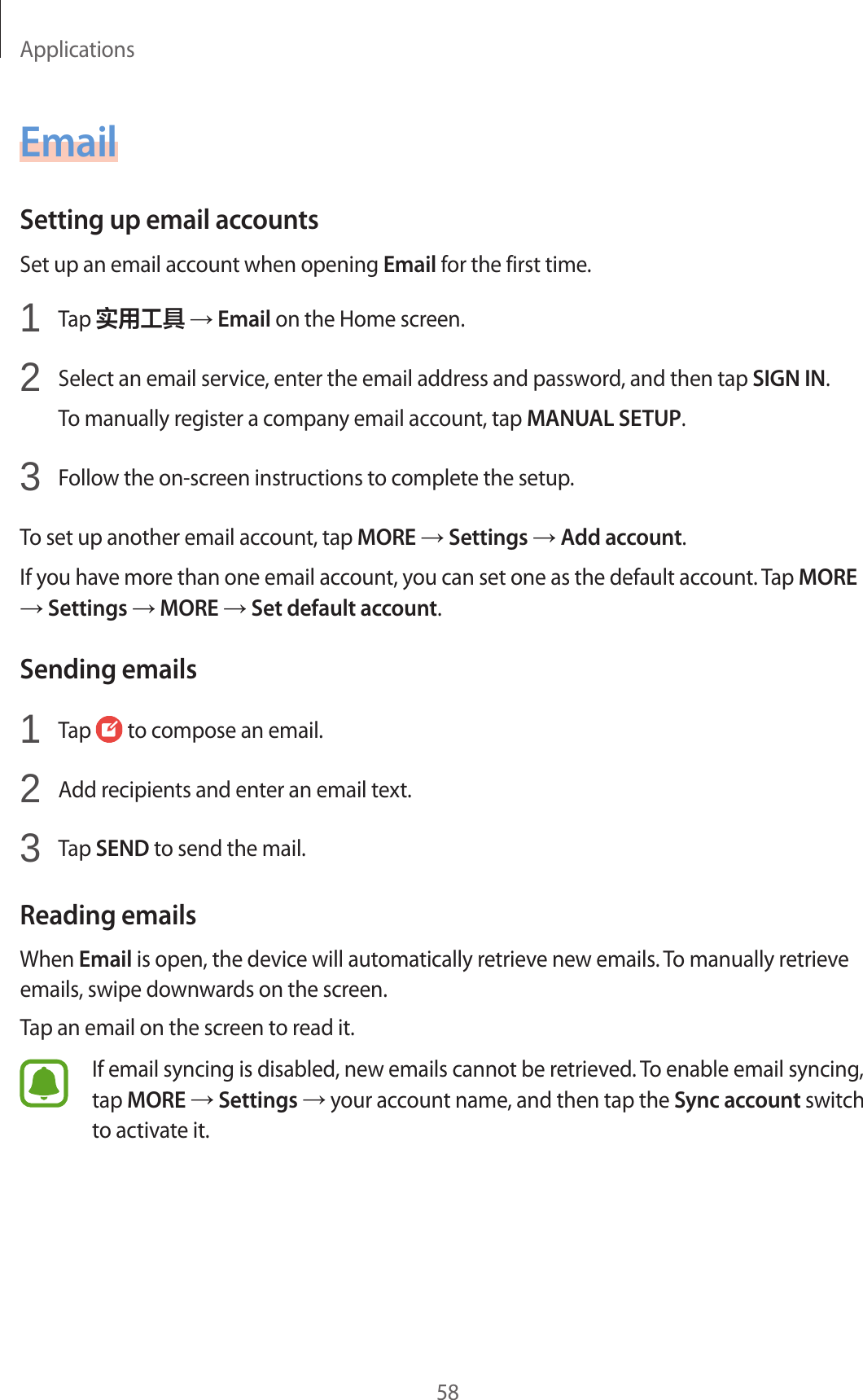 Applications58EmailSetting up email accountsSet up an email account when opening Email for the first time.1  Tap 实用工具 → Email on the Home screen.2  Select an email service, enter the email address and password, and then tap SIGN IN.To manually register a company email account, tap MANUAL SETUP.3  Follow the on-screen instructions to complete the setup.To set up another email account, tap MORE → Settings → Add account.If you have more than one email account, you can set one as the default account. Tap MORE → Settings → MORE → Set default account.Sending emails1  Tap   to compose an email.2  Add recipients and enter an email text.3  Tap SEND to send the mail.Reading emailsWhen Email is open, the device will automatically retrieve new emails. To manually retrieve emails, swipe downwards on the screen.Tap an email on the screen to read it.If email syncing is disabled, new emails cannot be retrieved. To enable email syncing, tap MORE → Settings → your account name, and then tap the Sync account switch to activate it.