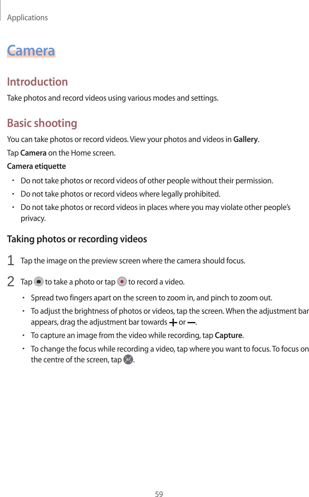 Applications59CameraIntroductionTake photos and record videos using various modes and settings.Basic shootingYou can take photos or record videos. View your photos and videos in Gallery.Tap Camera on the Home screen.Camera etiquette•Do not take photos or record videos of other people without their permission.•Do not take photos or record videos where legally prohibited.•Do not take photos or record videos in places where you may violate other people’s privacy.Taking photos or recording videos1  Tap the image on the preview screen where the camera should focus.2  Tap   to take a photo or tap   to record a video.•Spread two fingers apart on the screen to zoom in, and pinch to zoom out.•To adjust the brightness of photos or videos, tap the screen. When the adjustment bar appears, drag the adjustment bar towards   or  .•To capture an image from the video while recording, tap Capture.•To change the focus while recording a video, tap where you want to focus. To focus on the centre of the screen, tap  .