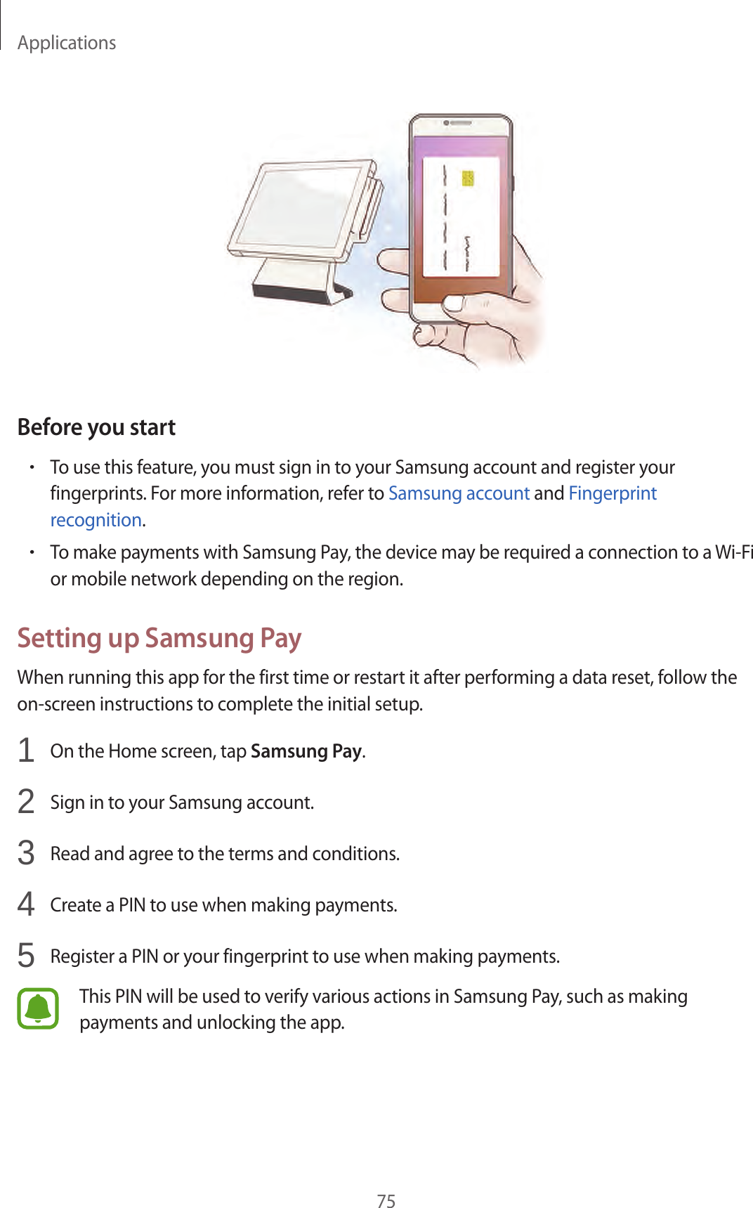 Applications75Before you start•To use this feature, you must sign in to your Samsung account and register your fingerprints. For more information, refer to Samsung account and Fingerprint recognition.•To make payments with Samsung Pay, the device may be required a connection to a Wi-Fi or mobile network depending on the region.Setting up Samsung PayWhen running this app for the first time or restart it after performing a data reset, follow the on-screen instructions to complete the initial setup.1  On the Home screen, tap Samsung Pay.2  Sign in to your Samsung account.3  Read and agree to the terms and conditions.4  Create a PIN to use when making payments.5  Register a PIN or your fingerprint to use when making payments.This PIN will be used to verify various actions in Samsung Pay, such as making payments and unlocking the app.