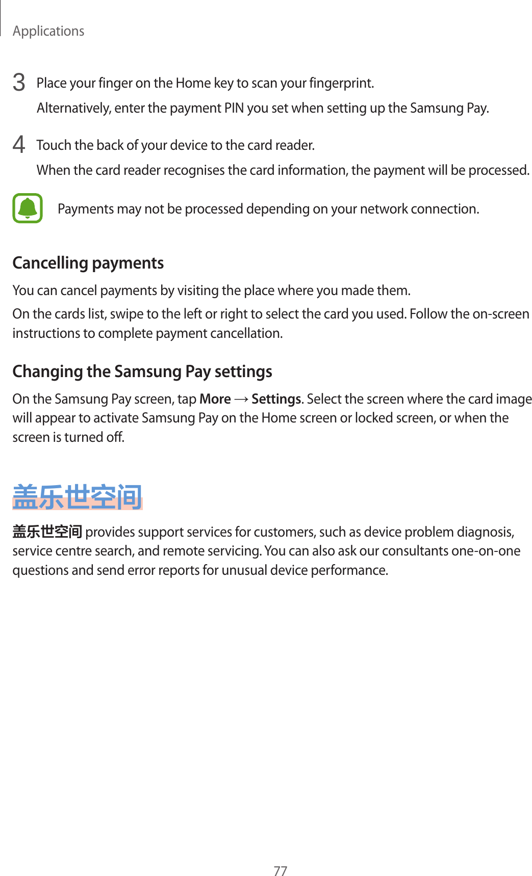 Applications773  Place your finger on the Home key to scan your fingerprint.Alternatively, enter the payment PIN you set when setting up the Samsung Pay.4  Touch the back of your device to the card reader.When the card reader recognises the card information, the payment will be processed.Payments may not be processed depending on your network connection.Cancelling paymentsYou can cancel payments by visiting the place where you made them.On the cards list, swipe to the left or right to select the card you used. Follow the on-screen instructions to complete payment cancellation.Changing the Samsung Pay settingsOn the Samsung Pay screen, tap More → Settings. Select the screen where the card image will appear to activate Samsung Pay on the Home screen or locked screen, or when the screen is turned off.盖乐世空间盖乐世空间 provides support services for customers, such as device problem diagnosis, service centre search, and remote servicing. You can also ask our consultants one-on-one questions and send error reports for unusual device performance.